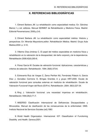XI. REFERENCIAS BIBLIOGRÁFICAS
102
X. REFERENCIAS BIBLIOGRÁFICAS
1. Climent Barbera JM. La rehabilitación como especialidad medica. En: Sánchez
Blanco I y col, editores. Manual SERMEF de Rehabilitación y Medicina Física. Madrid:
Editorial Panamericana; 2006.p.3-6.
2. Climent Barbera JM. La rehabilitación como especialidad médica: Historia y
perspectivas. En: Miranda Mayordomo,editor. Rehabilitación Médica. Madrid: Grupo Aula
Medica;2004. p. 3-10.
3. Villarino Díaz-Jiménez C. El papel del médico especialista en medicina física y
rehabilitación en la valoración de la discapacidad, del daño corporal y de la dependencia.
Rehabilitación.2008;42(6):265-8.
4. Florez García M. Escalas de valoración funcional. Aplicaciones, características y
criterios de selección. Rehabilitación. 1994; 28(6):373-6.
5. Echevarria Ruiz de Vargas C, Zarco Periñan MJ, Fernández Palacin A, García
Díaz J, González Carmona O, Bringas Grandes A y grupo HRT-2000. Escala de
valoración funcional para consultas externas en medicina de rehabilitación. Escala de
Valoración Funcional Virgen del Rocío (EVFvr). Rehabilitación. 2004; 38(5):227-34.
6. Ring J. Valoración funcional: una necesidad imperiosa en rehabilitación.
Rehabilitación.1994;28(2):71-7.
7. IMSERSO Clasificación Internacional de Deficiencias Discapacidades y
Minusvalías. Manual de clasificación de las consecuencias de la enfermedad. OMS.
Instituto Nacional de Servicios Sociales (ed).1983
8. World Health Organization. Internacional. ICF: Classification of Functioning
Disability and Health. Geneva;2001.
 