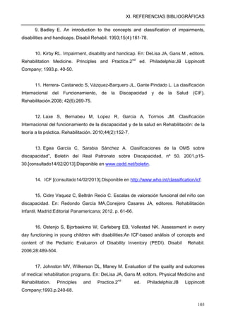 XI. REFERENCIAS BIBLIOGRÁFICAS
103
9. Badley E. An introduction to the concepts and classification of impairments,
disabilities and handicaps. Disabil Rehabil. 1993;15(4):161-78.
10. Kirby RL. Impairment, disability and handicap. En: DeLisa JA, Gans M , editors.
Rehabilitation Medicine. Principles and Practice.2nd
ed. Philadelphia:JB Lippincott
Company; 1993.p. 40-50.
11. Herrera- Castanedo S, Vázquez-Barquero JL, Gante Pindado L. La clasificación
Internacional del Funcionamiento, de la Discapacidad y de la Salud (CIF).
Rehabilitación.2008; 42(6):269-75.
12. Laxe S, Bernabeu M, Lopez R, Garcia A, Tormos JM. Clasificación
Internacional del funcionamiento de la discapacidad y de la salud en Rehabilitación: de la
teoría a la práctica. Rehabilitación. 2010;44(2):152-7.
13. Egea García C, Sarabia Sánchez A. Clasificaciones de la OMS sobre
discapacidad", Boletín del Real Patronato sobre Discapacidad, nº 50. 2001.p15-
30.[consultado14/02/2013].Disponible en www.cedd.net/boletin.
14. ICF [consultado14/02/2013].Disponible en http://www.who.int/classification/icf.
15. Cidre Vaquez C, Beltrán Recio C. Escalas de valoración funcional del niño con
discapacidad. En: Redondo García MA,Conejero Casares JA, editores. Rehabilitación
Infantil. Madrid:Editorial Panamericana; 2012. p. 61-66.
16. Ostenjo S, Bjorbaekmo W, Carleberg EB, Vollestad NK. Assessment in every
day functioning in young children with disabilities:An ICF-based análisis of concepts and
content of the Pediatric Evaluaron of Disability Inventory (PEDI). Disabil Rehabil.
2006;28:489-504.
17. Johnston MV, Wilkerson DL, Maney M. Evaluation of the quality and outcomes
of medical rehabilitation programs. En: DeLisa JA, Gans M, editors. Physical Medicine and
Rehabilitation. Principles and Practice.2nd
ed. Philadelphia:JB Lippincott
Company;1993.p.240-68.
 