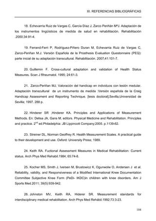 XI. REFERENCIAS BIBLIOGRÁFICAS
104
18. Echevarría Ruiz de Vargas C, García Díaz J, Zarco Periñán MªJ. Adaptación de
los instrumentos lingüísticos de medida de salud en rehabilitación. Rehabilitación
.2000;34:91-4.
19. Ferrand-Ferri P, Rodríguez-Piñero Duran M, Echevarria Ruiz de Vargas C,
Zarco-Periñan M.J. Versión Española de la Prosthesis Evaluation Questonnaire (PEQ):
parte inicial de su adaptación transcultural. Rehabilitación. 2007;41:101-7.
20. Guillemin F. Cross-cultural adaptation and validation of Health Status
Measures. Scan J Rheumatol. 1995; 24:61-3.
21. Zarco-Periñan MJ. Valoración del handicap en individuos con lesión medular.
Adaptación transcultural de un instrumento de medida :Versión española de la Craig
Handicap Assessment and Reporting Technique. [tesis doctoral],Sevilla,Universidad de
Sevilla; 1997. 288 p.
22. Hinderer SR ,Hinderer KA. Principles and Applications of Measurement
Methods. En: Delisa JA, Gans M, editors. Physical Medicine and Rehabilitation. Principles
and practice. 2nd
ed.Philadelphia: JB Lippincott Company;2005. p.1139-62.
23. Streiner DL, Norman Geoffrey R. Health Measurement Scales. A practical guide
to their development and use. Oxford: University Press; 1989.
24. Keith RA. Fuctional Assessment Measures in Medical Rehabilitation: Current
status. Arch Phys Med Rehabil.1984; 65:74-8.
25. Kocher MS, Smith J, Iversen M, Brustowicz K, Ogunwolw O, Andersen J et al.
Reliability, validity, and Responsiveness of a Modified International Knee Documentation
Committee Subjective Knee Form (PeDi- IKDC)in children with knee disorders. Am J
Sports Med.2011; 39(5):939-942.
26. Johnston MV, Keith RA, Hiderer SR. Measurement standards for
interdisciplinary medical rehabilitation. Arch Phys Med Rehábil.1992;73:3-23.
 