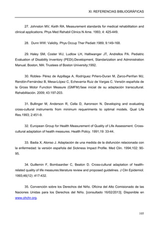 XI. REFERENCIAS BIBLIOGRÁFICAS
105
27. Johnston MV, Keith RA. Measurement standards for medical rehabilitation and
clinical applications. Phys Med Rehabil Clinics N Ame. 1993; 4: 425-449.
28. Dunn WW: Validity. Phys Occup Ther Pediatr.1989; 9:149-168.
29. Haley SM, Coster WJ, Ludlow LH, Haltiwanger JT, Andrellos PA. Pediatric
Evaluation of Disability Inventory (PEDI).Development, Standarization and Administration
Manual. Boston, MA: Trustees of Boston University;1992.
30. Robles- Pérez de Azpillaga A, Rodríguez Piñero-Duran M, Zarco-Periñan MJ,
Rendón-Fernández B, Mesa-López C, Echevarria Ruiz de Vargas C. Versión española de
la Gross Motor Function Measure (GMFM):fase inicial de su adaptación transcultural.
Rehabilitación. 2009; 43:197-203.
31. Bullinger M, Anderson R, Cella D, Aaronson N. Developing and evaluating
cross-cultural instruments from minimum requeriments to optimal models. Qual Life
Res.1993; 2:451-9.
32. European Group for Health Measurement of Quality of Life Assessment. Cross-
cultural adaptation of health measures. Health Policy. 1991;19: 33-44.
33. Badia X, Alonso J. Adaptación de una medida de la disfunción relacionada con
la enfermedad: la versión española del Sickness Impact Profile. Med Clin. 1994;102: 90-
95.
34. Guillemin F, Bombaardier C, Beaton D. Cross-cultural adaptation of health-
related quality of life measures:literature review and proposed guidelines. J Clin Epidemiol.
1993;46(12) :417-432.
35. Convención sobre los Derechos del Niño. Oficina del Alto Comisionado de las
Naciones Unidas para los Derechos del Niño. [consultado 16/02/2013]. Disponible en
www.ohchr.org.
 