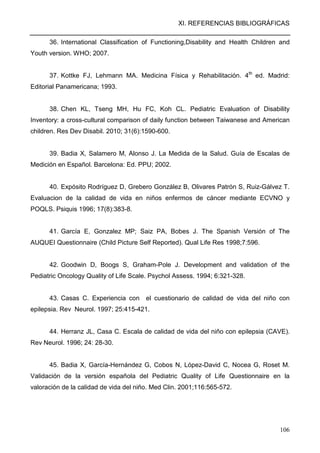 XI. REFERENCIAS BIBLIOGRÁFICAS
106
36. International Classification of Functioning,Disability and Health Children and
Youth version. WHO; 2007.
37. Kottke FJ, Lehmann MA. Medicina Física y Rehabilitación. 4th
ed. Madrid:
Editorial Panamericana; 1993.
38. Chen KL, Tseng MH, Hu FC, Koh CL. Pediatric Evaluation of Disability
Inventory: a cross-cultural comparison of daily function between Taiwanese and American
children. Res Dev Disabil. 2010; 31(6):1590-600.
39. Badia X, Salamero M, Alonso J. La Medida de la Salud. Guía de Escalas de
Medición en Español. Barcelona: Ed. PPU; 2002.
40. Expósito Rodríguez D, Grebero González B, Olivares Patrón S, Ruiz-Gálvez T.
Evaluacion de la calidad de vida en niños enfermos de cáncer mediante ECVNO y
POQLS. Psiquis 1996; 17(8):383-8.
41. García E, Gonzalez MP; Saiz PA, Bobes J. The Spanish Versión of The
AUQUEI Questionnaire (Child Picture Self Reported). Qual Life Res 1998;7:596.
42. Goodwin D, Boogs S, Graham-Pole J. Development and validation of the
Pediatric Oncology Quality of Life Scale. Psychol Assess. 1994; 6:321-328.
43. Casas C. Experiencia con el cuestionario de calidad de vida del niño con
epilepsia. Rev Neurol. 1997; 25:415-421.
44. Herranz JL, Casa C. Escala de calidad de vida del niño con epilepsia (CAVE).
Rev Neurol. 1996; 24: 28-30.
45. Badia X, García-Hernández G, Cobos N, López-David C, Nocea G, Roset M.
Validación de la versión española del Pediatric Quality of Life Questionnaire en la
valoración de la calidad de vida del niño. Med Clin. 2001;116:565-572.
 