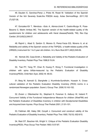 XI. REFERENCIAS BIBLIOGRÁFICAS
107
46. Dauden E, Sanchez-Perez J, Prieto M, Roset M. Validation of the Spanish
Versión of the Itch Severety Scale:the PSEDA study. Actas Dermosifiliogr. 2011;102
(7):527-36.
47. Gonzalez-Gil T, Mendoza –Soto A, Alonso-Lloret F, Castro-Murga R, Pose-
Becerra C, Martin Arribas MC. The Spanish versión of the health-related quality of life
questionnaire for children and adolescents with Herat disease(PedsQL TM). Rev Esp
Cardiol. 2012;65(3):249-57.
48. Rajmil L, Abad S, Sardon O, Morera G, Perez-Yarza EG, Moreno A, et al.
Reliability and validity of the Spanish version of the TAPQOL: a health-relates quality of life
(HRQOL) instrument for 1 to 5 year old children. Int J Nurs Stud.2011;48(5):549-56.
49. Nichols DS, Case-Smith J. Reliability and Validity of the Pediatric Evaluation of
Disability Inventory. Pediatr Phys Ther.1996;8:15-24.
50. Tsai PY, Yang TF, Chan R, Huang P, Wong T. Functional Investigation in
children with spina bifida-measured by the Pediatric Evaluation of Disability
Inventory(PEDI). Child Nerv Syst. 2002;18: 48-53.
51. Berg M, Aamodt G, Stanghelle J, Krumlinde-Sundholm, Hussain A. Cross-
cultural validation of the Pediatric Evaluation Disability Inventory (PEDI) norms in a
randomized Norwegian population. Scand J Occup Ther. 2008;15:143-152.
52. Ziviani J, Ottenbacher KL, Stephard K, Foreman S, Astbury W, Ireland P.
Concurrent Validity of the Functional Independence Measure for children (WeeFIM) and
the Pediatric Evaluation of Disabilties Inventory in children with Develpmental Disabilities
and Acquired brain Injuries. Phys Occup Ther Pediatr.2001; 21:91-101.
53. Feldman AB, Haley SM, Coryell J. Concurrent and construct validity of the
Pediatric Evaluation of Disability Inventory. Pediatr Phys Ther.1990; 70(10): 602-610.
54. Reid DT, Boschen KA, Wright V. Critique of the Pediatric Evaluation Disability
Inventory(PEDI). Phys Occup Ther Pediatr.1993;13:57-87.
 