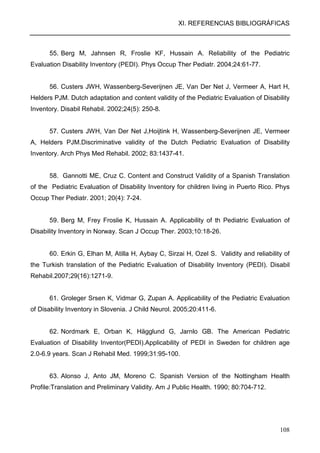 XI. REFERENCIAS BIBLIOGRÁFICAS
108
55. Berg M, Jahnsen R, Froslie KF, Hussain A. Reliability of the Pediatric
Evaluation Disability Inventory (PEDI). Phys Occup Ther Pediatr. 2004;24:61-77.
56. Custers JWH, Wassenberg-Severijnen JE, Van Der Net J, Vermeer A, Hart H,
Helders PJM. Dutch adaptation and content validity of the Pediatric Evaluation of Disability
Inventory. Disabil Rehabil. 2002;24(5): 250-8.
57. Custers JWH, Van Der Net J,Hoijtink H, Wassenberg-Severijnen JE, Vermeer
A, Helders PJM.Discriminative validity of the Dutch Pediatric Evaluation of Disability
Inventory. Arch Phys Med Rehabil. 2002; 83:1437-41.
58. Gannotti ME, Cruz C. Content and Construct Validity of a Spanish Translation
of the Pediatric Evaluation of Disability Inventory for children living in Puerto Rico. Phys
Occup Ther Pediatr. 2001; 20(4): 7-24.
59. Berg M, Frey Froslie K, Hussain A. Applicability of th Pediatric Evaluation of
Disability Inventory in Norway. Scan J Occup Ther. 2003;10:18-26.
60. Erkin G, Elhan M, Atilla H, Aybay C, Sirzai H, Ozel S. Validity and reliability of
the Turkish translation of the Pediatric Evaluation of Disability Inventory (PEDI). Disabil
Rehabil.2007;29(16):1271-9.
61. Groleger Srsen K, Vidmar G, Zupan A. Applicability of the Pediatric Evaluation
of Disability Inventory in Slovenia. J Child Neurol. 2005;20:411-6.
62. Nordmark E, Orban K, Hägglund G, Jarnlo GB. The American Pediatric
Evaluation of Disability Inventor(PEDI).Applicability of PEDI in Sweden for children age
2.0-6.9 years. Scan J Rehabil Med. 1999;31:95-100.
63. Alonso J, Anto JM, Moreno C. Spanish Version of the Nottingham Health
Profile:Translation and Preliminary Validity. Am J Public Health. 1990; 80:704-712.
 