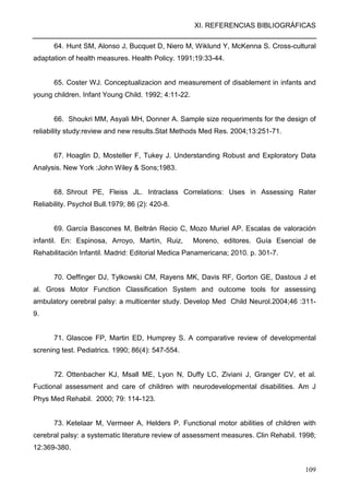 XI. REFERENCIAS BIBLIOGRÁFICAS
109
64. Hunt SM, Alonso J, Bucquet D, Niero M, Wiklund Y, McKenna S. Cross-cultural
adaptation of health measures. Health Policy. 1991;19:33-44.
65. Coster WJ. Conceptualizacion and measurement of disablement in infants and
young children. Infant Young Child. 1992; 4:11-22.
66. Shoukri MM, Asyali MH, Donner A. Sample size requeriments for the design of
reliability study:review and new results.Stat Methods Med Res. 2004;13:251-71.
67. Hoaglin D, Mosteller F, Tukey J. Understanding Robust and Exploratory Data
Analysis. New York :John Wiley & Sons;1983.
68. Shrout PE, Fleiss JL. Intraclass Correlations: Uses in Assessing Rater
Reliability. Psychol Bull.1979; 86 (2): 420-8.
69. García Bascones M, Beltrán Recio C, Mozo Muriel AP. Escalas de valoración
infantil. En: Espinosa, Arroyo, Martín, Ruiz, Moreno, editores. Guía Esencial de
Rehabilitación Infantil. Madrid: Editorial Medica Panamericana; 2010. p. 301-7.
70. Oeffinger DJ, Tylkowski CM, Rayens MK, Davis RF, Gorton GE, Dastous J et
al. Gross Motor Function Classification System and outcome tools for assessing
ambulatory cerebral palsy: a multicenter study. Develop Med Child Neurol.2004;46 :311-
9.
71. Glascoe FP, Martin ED, Humprey S. A comparative review of developmental
screning test. Pediatrics. 1990; 86(4): 547-554.
72. Ottenbacher KJ, Msall ME, Lyon N, Duffy LC, Ziviani J, Granger CV, et al.
Fuctional assessment and care of children with neurodevelopmental disabilities. Am J
Phys Med Rehabil. 2000; 79: 114-123.
73. Ketelaar M, Vermeer A, Helders P. Functional motor abilities of children with
cerebral palsy: a systematic literature review of assessment measures. Clin Rehabil. 1998;
12:369-380.
 