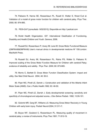 XI. REFERENCIAS BIBLIOGRÁFICAS
110
74. Palisano R, Hanna SE, Rossenbaun PL, Rusell D, Walter S, Wood E,et al.
Validation of a model of gross motor function for children with cerebral palsy. Phys Ther.
2000; 80: 974-985.
75. PEDI-CAT [consultado 9/02/2013]. Disponible en http:// pedicat.com
76. World Health Organization. ICF: International Clasification of Functioning,
Disability and Health:Children and Youth. Geneva, 2008.
77. Russell DJ, Rossenbaun P, Avery IM, Lane M. Gross Motor Functional Measure
(GMFM-66&GMFM-88) User’s manual clinics in developmental medicine Nº 159.London:
MacKeith Press.
78. Russell DJ, Avery IM, Rossenbaun PL, Raina PS, Walter S, Palisano R.
Improved scaling of the Gross Motor Function Measure for Children with cerebral Palsy:
evidence of reliability and validity. Phys Ther. 2000; 80: 873-885.
79. Morris C, Bartlett D. Gross Motor Function Classification System: impact and
utility. Dev Med Child Neurol. 2004; 46: 60-5.
80. Piper MC, Pinell LE, Darrah J. Construction and validation of the Alberta Infant
Motor Scale (AIMS). Can J Public Health.1992; 83: 46-50.
81. Piper MC, Pinell LE, Darrah J .Early developmental screening: sensitivity and
specificity of chronological and adjusted scores. J Dev Behav Pediatr. 1992; 13:95-101.
82. Golomb MR, Garg BT, Williams LS. Measuring Gross Motor Recovery in Young
Children with early brain injury. Pediatr Neurol.2004; 31:311-7.
83. Boyce WF, Gowland C, Rossenbaum PL. Measuring quality of movement in
cerebral palsy: a review of instruments. Phys Ther.1991; 71:813-19.
 