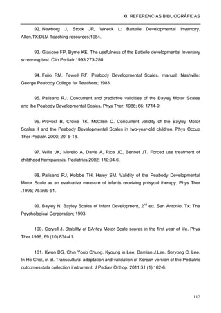 XI. REFERENCIAS BIBLIOGRÁFICAS
112
92. Newborg J, Stock JR, Wneck L: Battelle Developmental Inventory.
Allen,TX:DLM Teaching resources;1984.
93. Glascoe FP, Byrne KE. The usefulness of the Battelle developmental Inventory
screening test. Clin Pediatr.1993:273-280.
94. Folio RM, Fewell RF. Peabody Developmental Scales, manual. Nashville:
George Peabody College for Teachers; 1983.
95. Palisano RJ. Concurrent and predictive validities of the Bayley Motor Scales
and the Peabody Developmental Scales. Phys Ther. 1986; 66: 1714-9.
96. Provost B, Crowe TK, McClain C. Concurrent validity of the Bayley Motor
Scales II and the Peabody Developmental Scales in two-year-old children. Phys Occup
Ther Pediatr. 2000; 20: 5-18.
97. Willis JK, Morello A, Davie A, Rice JC, Bennet JT. Forced use treatment of
childhood hemiparesis. Pediatrics.2002; 110:94-6.
98. Palisano RJ, Kolobe TH, Haley SM. Validity of the Peabody Developmental
Motor Scale as an evaluative measure of infants receiving phisycal therapy. Phys Ther
.1995; 75:939-51.
99. Bayley N. Bayley Scales of Infant Development, 2nd
ed. San Antonio, Tx: The
Psychological Corporation; 1993.
100. Coryell J. Stability of BAyley Motor Scale scores in the first year of life. Phys
Ther.1998; 69 (10):834-41.
101. Kwon DG, Chin Youb Chung, Kyoung in Lee, Damian J.Lee, Seryong C. Lee,
In Ho Choi, et al. Transcultural adaptation and validation of Korean version of the Pediatric
outcomes data collection instrument. J Pediatr Orthop. 2011;31 (1):102-6.
 