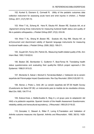 XI. REFERENCIAS BIBLIOGRÁFICAS
113
102. Kunkel S, Eismann E, Cornwall R. Utility of the pediatric outcomes data
collection instrument for assessing acute hand and wrist injuries in chidren. J. Pediatr
Orthop. 2011; 31(7):767-72.
103. Wren T AL, Scheng M, Hara R, Otsuka NY, Bowen RE, Scaduto AA, et al
.Agreement among three instruments for measuring fuctional health status and quality of
life in pediatric orthopaedics. J Pediatr Orthop.2007; 27(2): 233-39.
104. Wren T AL, Sheng M ,Bowen RE, Scaduto AA, Kay RM, Otsuka NY, et
al.Concurrent and discriminant validity of Spanish language instruments for measuring
functional health status. J Pediatr Orthop. 2008; 28(2): 199-211.
105. Guyatt GH, Fenny DH, Patrick DL. Measuring health-related quality of life. Ann
Intern Med. 1993;118:622-9.
106. Beaton DE, Bombardier C, Guillemin F, Bosi-Ferraz M. Translating health
status questionnaires and evaluating their quality:the IQOLA project approach.J Clin
Epidemiol. 1998;51:913-23.
107. Monterde S, Salvat I, Montull S, Fernández-Ballart J. Validación de la versión
española del Fibromyalgia Impact Questionnaire. Rev Esp Reumatol. 2004;31(9):507-13.
108. Alonso J, Prieto L, Antó JM. La versión española del SF-36 Health Survey
(Cuestionario de Salud SF-36): un instrumento para la medida de los resultados clínicos.
Med Clin.1995; 104:771-6.
109. Esteve-Vives J, Battle-Gualda E, Reig A y el grupo para la adaptación del
HAQ a la población española. Spanish Versión of the Health Assessment Questionnaire:
reliability,validity and transcultural equivalency. J Rheumatol .1993;20:2116-22.
110. Gonzalez V, Stewart A, Ritter P, Loring K.Translation and Validation of
Arthritis outcome measures into Spanish. Arthritis and Rheumatism. 1995; 38(10): 1429-
46.
 
