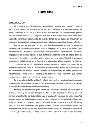 I. RESUMEN
6
I. RESUMEN
INTRODUCCIÓN
La medicina de Rehabilitación, especialidad médica que evalúa y trata la
discapacidad, precisa de instrumentos de valoración funcional que permitan objetivar los
datos observados en la clínica o verificar los resultados de una intervención terapéutica
de una manera homogénea y objetiva. Por ese motivo desde hace unos años están
surgiendo numerosos instrumentos de medida, dentro de los cuales se encuentran las
escalas de discapacidad, tanto para la población adulta como para la población infantil.
Las escalas de discapacidad son también denominadas escalas de valoración
funcional y expresan la capacidad funcional de una persona, no de su enfermedad. Estos
instrumentos de medida o cuestionarios son elaborados habitualmente en países
anglosajones en lengua inglesa, lo que plantea un problema tanto de lengua como de
cultura para ser utilizados en otros países diferentes. Ante esta dificultad, la propuesta
generalizada en la literatura, es la de realizar la adaptación del instrumento a otro idioma.
La adaptación de un cuestionario siempre es menos costosa que desarrollar un
nuevo instrumento de medida, permitiendo además comparar resultados. Esta adaptación
del instrumento de medida incluye además el cumplimiento de varias propiedades
instrumentales, como son la validez y la fiabilidad, para confirmar que valoran
correctamente lo que en un principio pretenden medir.
En el ámbito de la Rehabilitación Infantil hay muchos cuestionarios desarrollados
en la literatura anglosajona. De ellos el más ampliamente utilizado por diversos motivos es
el Pediatric Evaluation Disability Inventory (PEDI).
El PEDI fue desarrollado para valorar la capacidad funcional de niños entre 6
meses y 7 años y medio, con discapacidad física o con discapacidad física y psíquica.
Aunque originalmente fue desarrollada para la evaluación funcional de niños pequeños,
también puede ser utilizada para evaluar a niños mayores cuyas habilidades funcionales
están por debajo de lo esperado para un niño de 7,5 años sin discapacidad. El PEDI mide
tanto la capacidad (lo que el niño puede hacer), como la realización (lo que el niño
realmente hace) de las actividades funcionales en tres áreas de contenido: Autocuidados,
Movilidad y Función Social; y lo hace en tres escalas: Habilidades Funcionales, Asistencia
 