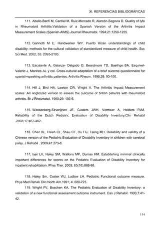 XI. REFERENCIAS BIBLIOGRÁFICAS
114
111. Abello-Banfi M, Cardiel M, Ruiz-Mercado R, Alarcón-Segovia D. Quality of lyfe
in Rheumatoid Arthtitis:Validation of a Spanish Versión of the Arthritis Impact
Measurement Scales (Spanish-AIMS).Journal Rheumatol. 1994;21:1250-1255.
112. Gannotti M E, Handwerker WP. Puerto Rican understandings of child
disability: methods for the cultural validation of standardized measure of child health. Soc
Sci Med. 2002; 55: 2093-2105.
113. Escalante A, Galarza- Delgado D, Beardmore TD, Baethge BA, Esquivel-
Valerio J, Marines AL y col. Cross-cultural adaptation of a brief oucome questionnaire for
spanish-speaking arthritits patientes. Arthritis Rheum. 1996;39: 93-100.
114. Hill J, Bird HA, Lawton CW, Wright V. The Arthritis Impact Measurement
scales: An anglicized version to assess the outcome of british patients with rheumatoid
arthritis. Br J Rheumatol. 1990;29: 193-6.
115. Wassenberg-Severijnen JE, Custers JWH, Vermeer A, Helders PJM.
Reliability of the Dutch Pediatric Evaluation of Disability Inventory.Clin Rehabil
.2003;17:457-462.
116. Chen KL, Hsieh CL, Sheu CF, Hu FG, Tseng MH. Reliability and validity of a
Chinese version of the Pediatric Evaluation of Disability Inventory in children with cerebral
palsy. J Rehabil . 2009;41:273-8.
117. Iyer LV, Haley SM, Watkins MP, Dumas HM. Establishing minimal clinically
important differences for scores on the Pediatric Evaluation of Disability Inventory for
inpatient rehabilitation. Phys Ther. 2003; 83(10):888-98.
118. Haley Sm, Coster WJ, Ludlow LH. Pediatric Functional outcome measure.
Phys Med Rehab Clin North Am.1991; 4: 689-723.
119. Wright FV, Boschen KA. The Pediatric Evaluation of Disability Inventory: a
validation of a new functional assessment outcome instrument. Can J Rehabil. 1993;7:41-
42.
 