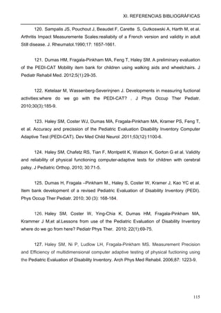 XI. REFERENCIAS BIBLIOGRÁFICAS
115
120. Sampalis JS, Pouchout J, Beaudet F, Carette S, Gutkoswski A, Harth M, et al.
Arthritis Impact Measuremente Scales:realiabity of a French version and validity in adult
Still disease. J. Rheumatol.1990;17: 1657-1661.
121. Dumas HM, Fragala-Pinkham MA, Feng T, Haley SM. A preliminary evaluation
of the PEDI-CAT Mobility item bank for children using walking aids and wheelchairs. J
Pediatr Rehabil Med. 2012;5(1):29-35.
122. Ketelaar M, Wassenberg-Severinjnen J. Developments in measuring fuctional
activities:where do we go with the PEDI-CAT? . J Phys Occup Ther Pediatr.
2010;30(3):185-9.
123. Haley SM, Coster WJ, Dumas MA, Fragala-Pinkham MA, Kramer PS, Feng T,
et al. Accuracy and precission of the Pediatric Evaluation Disability Inventory Computer
Adaptive Test (PEDI-CAT). Dev Med Child Neurol .2011;53(12):1100-6.
124. Haley SM, Chafetz RS, Tian F, Montpetit K, Watson K, Gorton G et al. Validity
and reliability of physical functioning computer-adaptive tests for children with cerebral
palsy. J Pediatric Orthop. 2010; 30:71-5.
125. Dumas H, Fragala –Pinkham M., Haley S, Coster W, Kramer J, Kao YC et al.
Item bank development of a revised Pediatric Evaluation of Disability Inventory (PEDI).
Phys Occup Ther Pediatr. 2010; 30 (3): 168-184.
126. Haley SM, Coster W, Ying-Chia K, Dumas HM, Fragala-Pinkham MA,
Krammer J M,et al.Lessons from use of the Pediatric Evaluation of Disability Inventory
where do we go from here? Pediatr Phys Ther. 2010; 22(1):69-75.
127. Haley SM, Ni P, Ludlow LH, Fragala-Pinkham MS. Measurement Precision
and Efficiency of multidimensional computer adaptive testing of physical fuctioning using
the Pediatric Evaluation of Disability Inventory. Arch Phys Med Rehabil. 2006;87: 1223-9.
 