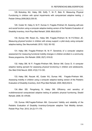 XI. REFERENCIAS BIBLIOGRÁFICAS
116
128. Mulcahey MJ, Haley SM, Duffy T, Ni P, Betz R. Measuring Physical
Functioning in children with spinal impairments with computerized adaptive testing. J
Pediatr Orthop.2008;28(3):330-35.
129. Coster W, Haley S, Ni P, Dumas H, Fragala–Pinkham M. Assesing self-care
and social function using a computer adaptive testing version of the Pediatric Evaluation of
Disability Inventory. Arch Phys Med Rehabil. 2008; 89(4):622-9.
130. Dumas HM, Rosen EL, Haley SM, Fragala–Pinkham M, Ni P,O`Brien JE.
Measuring physical function in children with airway support: a pilot study using computer
adaptive testing. Dev Neurorehabil. 2010; 13(2): 95-102.
131. Haley SM, Fragala–Pinkham M, Ni P. Sensitivity of a computer adaptive
assessment for measuring functional mobility changes in children enrolled in a community
fitness programme. Clin Rehabil. 2006; 20(7): 616-22.
132. Haley SM, Ni P, Fragala–Pinkham MA, Skrinar AM, Corzo D. A computer
adaptive testing aproach for assessing physical functioning in children and adolescents.
Dev Med Child Neurol. 2005; 47(2):113-120.
133. Haley SM, Raczek AE, Coster WJ, Dumas HM, Fragala–Pinkham MA.
Assessing mobility in children using a computer adaptive testing version of the Pediatric
Evaluation of Disability Inventory. Arch Phys Med Rehabil. 2005; 86(5):932-9.
134. Allen DD, Pengsheng N, Haley SM. Efficiency and sensitivy of
multidimensional computerized adaptive testing of pediatric physical fucntioning. Disabil
Rehabil. 2008; 30: 479-84.
135. Dumas HM,Fragala-Pinkham MA. Concurrent Validity and reliability of the
Pediatric Evaluation of Disability Inventory-Computer adaptive Test Mobility domain.
Pediatr Phys Ther. 2012; 24 (2):171-176.
 