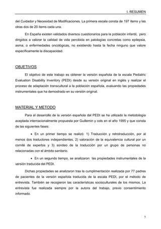 I. RESUMEN
7
del Cuidador y Necesidad de Modificaciones. La primera escala consta de 197 ítems y las
otras dos de 20 ítems cada una.
En España existen validados diversos cuestionarios para la población infantil, pero
dirigidos a valorar la calidad de vida percibida en patologías concretas como epilepsia,
asma, o enfermedades oncológicas, no existiendo hasta la fecha ninguno que valore
específicamente la discapacidad.
OBJETIVOS
El objetivo de este trabajo es obtener la versión española de la escala Pediatric
Evaluation Disability Inventory (PEDI) desde su versión original en inglés y realizar el
proceso de adaptación transcultural a la población española, evaluando las propiedades
instrumentales que ha demostrado en su versión original.
MATERIAL Y METODO
Para el desarrollo de la versión española del PEDI se ha utilizado la metodología
aceptada internacionalmente propuesta por Guillemin y cols en el año 1995 y que consta
de las siguientes fases:
• En un primer tiempo se realizó: 1) Traducción y retrotraducción, por al
menos dos traductores independientes, 2) valoración de la equivalencia cultural por un
comité de expertos y 3) sondeo de la traducción por un grupo de personas no
relacionadas con el ámbito sanitario.
• En un segundo tiempo, se analizaron las propiedades instrumentales de la
versión traducida del PEDI.
Dichas propiedades se analizaron tras la cumplimentación realizada por 77 padres
de pacientes de la versión española traducida de la escala PEDI, por el método de
entrevista. También se recogieron las características socioculturales de los mismos. La
entrevista fue realizada siempre por la autora del trabajo, previo consentimiento
informado.
 
