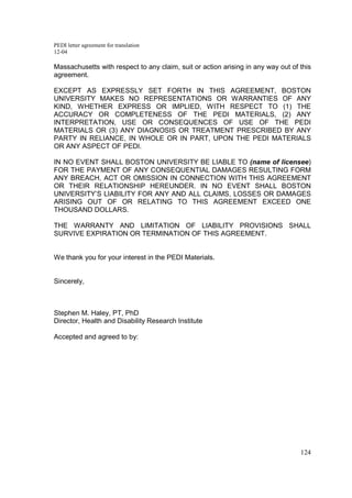 PEDI letter agreement for translation
12-04
124
Massachusetts with respect to any claim, suit or action arising in any way out of this
agreement.
EXCEPT AS EXPRESSLY SET FORTH IN THIS AGREEMENT, BOSTON
UNIVERSITY MAKES NO REPRESENTATIONS OR WARRANTIES OF ANY
KIND, WHETHER EXPRESS OR IMPLIED, WITH RESPECT TO (1) THE
ACCURACY OR COMPLETENESS OF THE PEDI MATERIALS, (2) ANY
INTERPRETATION, USE OR CONSEQUENCES OF USE OF THE PEDI
MATERIALS OR (3) ANY DIAGNOSIS OR TREATMENT PRESCRIBED BY ANY
PARTY IN RELIANCE, IN WHOLE OR IN PART, UPON THE PEDI MATERIALS
OR ANY ASPECT OF PEDI.
IN NO EVENT SHALL BOSTON UNIVERSITY BE LIABLE TO (name of licensee)
FOR THE PAYMENT OF ANY CONSEQUENTIAL DAMAGES RESULTING FORM
ANY BREACH, ACT OR OMISSION IN CONNECTION WITH THIS AGREEMENT
OR THEIR RELATIONSHIP HEREUNDER. IN NO EVENT SHALL BOSTON
UNIVERSITY’S LIABILITY FOR ANY AND ALL CLAIMS, LOSSES OR DAMAGES
ARISING OUT OF OR RELATING TO THIS AGREEMENT EXCEED ONE
THOUSAND DOLLARS.
THE WARRANTY AND LIMITATION OF LIABILITY PROVISIONS SHALL
SURVIVE EXPIRATION OR TERMINATION OF THIS AGREEMENT.
We thank you for your interest in the PEDI Materials.
Sincerely,
Stephen M. Haley, PT, PhD
Director, Health and Disability Research Institute
Accepted and agreed to by:
 