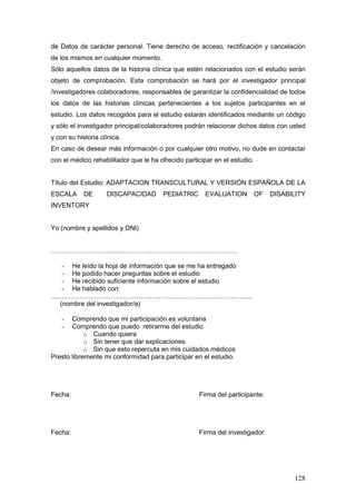 128
de Datos de carácter personal. Tiene derecho de acceso, rectificación y cancelación
de los mismos en cualquier momento.
Sólo aquellos datos de la historia clínica que estén relacionados con el estudio serán
objeto de comprobación. Esta comprobación se hará por el investigador principal
/investigadores colaboradores, responsables de garantizar la confidencialidad de todos
los datos de las historias clínicas pertenecientes a los sujetos participantes en el
estudio. Los datos recogidos para el estudio estarán identificados mediante un código
y sólo el investigador principal/colaboradores podrán relacionar dichos datos con usted
y con su historia clínica.
En caso de desear más información o por cualquier otro motivo, no dude en contactar
con el médico rehabilitador que le ha ofrecido participar en el estudio.
Título del Estudio: ADAPTACION TRANSCULTURAL Y VERSIÓN ESPAÑOLA DE LA
ESCALA DE DISCAPACIDAD PEDIATRIC EVALUATION OF DISABILITY
INVENTORY
Yo (nombre y apellidos y DNI)
………………………………………………………………………….
- He leído la hoja de información que se me ha entregado
- He podido hacer preguntas sobre el estudio
- He recibido suficiente información sobre el estudio
- He hablado con:
………………………………………………………………………………..
(nombre del investigador/a)
- Comprendo que mi participación es voluntaria
- Comprendo que puedo retirarme del estudio
o Cuando quiera
o Sin tener que dar explicaciones
o Sin que esto repercuta en mis cuidados médicos
Presto libremente mi conformidad para participar en el estudio.
Fecha: Firma del participante:
Fecha: Firma del investigador:
 