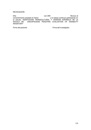 129
REVOCACION:
Dña con DNI Revoco el
consentimiento prestado en fecha y no deseo continuar participando en
el estudio “ADAPTACION TRANSCULTURAL Y VERSIÓN ESPAÑOLA DE LA
ESCALA DE DISCAPACIDAD PEDIATRIC EVALUATION OF DISABILITY
INVENTORY”
Firma del paciente: Firma del investigador:
 