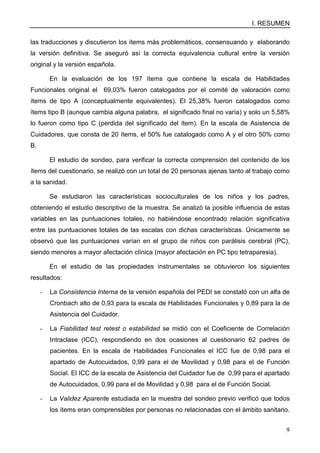 I. RESUMEN
9
las traducciones y discutieron los ítems más problemáticos, consensuando y elaborando
la versión definitiva. Se aseguró así la correcta equivalencia cultural entre la versión
original y la versión española.
En la evaluación de los 197 ítems que contiene la escala de Habilidades
Funcionales original el 69,03% fueron catalogados por el comité de valoración como
ítems de tipo A (conceptualmente equivalentes). El 25,38% fueron catalogados como
ítems tipo B (aunque cambia alguna palabra, el significado final no varía) y solo un 5,58%
lo fueron como tipo C (perdida del significado del ítem). En la escala de Asistencia de
Cuidadores, que consta de 20 ítems, el 50% fue catalogado como A y el otro 50% como
B.
El estudio de sondeo, para verificar la correcta comprensión del contenido de los
ítems del cuestionario, se realizó con un total de 20 personas ajenas tanto al trabajo como
a la sanidad.
Se estudiaron las características socioculturales de los niños y los padres,
obteniendo el estudio descriptivo de la muestra. Se analizó la posible influencia de estas
variables en las puntuaciones totales, no habiéndose encontrado relación significativa
entre las puntuaciones totales de las escalas con dichas características. Únicamente se
observó que las puntuaciones varían en el grupo de niños con parálisis cerebral (PC),
siendo menores a mayor afectación clínica (mayor afectación en PC tipo tetraparesia).
En el estudio de las propiedades instrumentales se obtuvieron los siguientes
resultados:
- La Consistencia Interna de la versión española del PEDI se constató con un alfa de
Cronbach alto de 0,93 para la escala de Habilidades Funcionales y 0,89 para la de
Asistencia del Cuidador.
- La Fiabilidad test retest o estabilidad se midió con el Coeficiente de Correlación
Intraclase (ICC), respondiendo en dos ocasiones al cuestionario 62 padres de
pacientes. En la escala de Habilidades Funcionales el ICC fue de 0,98 para el
apartado de Autocuidados, 0,99 para el de Movilidad y 0,98 para el de Función
Social. El ICC de la escala de Asistencia del Cuidador fue de 0,99 para el apartado
de Autocuidados, 0,99 para el de Movilidad y 0,98 para el de Función Social.
- La Validez Aparente estudiada en la muestra del sondeo previo verificó que todos
los ítems eran comprensibles por personas no relacionadas con el ámbito sanitario.
 