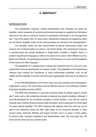 II. ABSTRACT
12
II. ABSTRACT
INTRODUCTION
The rehabilitation medicine, medical specialization that evaluates and deals the
disability, needs measures of functional performance that allow to objectify the information
observed in the clinic or verify the results of a therapeutic intervention in an homogeneous
way. That is the reason why, for many years, assessment measures are appearing, within
we can find the disability scales, for the adult population as well as for the child population.
The disability scales are also denominated functional performance scales and
measure the functional ability of a person, not his/her illness. The assessment measures
or questionnaires are usually developed in Anglo-Saxon countries in English, what is a
problem regarding the language as well as the culture to be used in other different country.
Before this difficulty, the generalized proposal in the literature is to carry out the adaptation
of the measure to other language.
The adaptation of a questionnaire is always less expensive than to carry out a new
assessment measure allowing also to compare results. This adaptation of the assessment
measure also includes the compliance of many instrumental properties, such as the
validity and the reliability, to confirm that they value appropriately what they try to defend at
first.
In the Child Rehabilitation environment, there are many questionnaires developed in
Anglo-Saxon culture. The most widely used for different reasons is the following: Pediatric
Evaluation Disability Inventory (PEDI).
The PEDI was developed to value the functional ability of children aged 6 months
and 7 years and a half, presenting physical or physical and psychic disability. Although it
was first developed for the functional evaluation of small children, it can also be used to
evaluate older children whose functional skills are below, what is expected for a child aged
7.5 years without disability. The PEDI measures the capacity (what the child can do) as
well as the realization (what the child really does) of the functional activities in three
content areas: Self-care, Mobility and Social Function) and it is done in three scales:
Functional skills, Caregiver assistance and Modifications need. The first scale has 197
items and the other two have 20 items each.
 