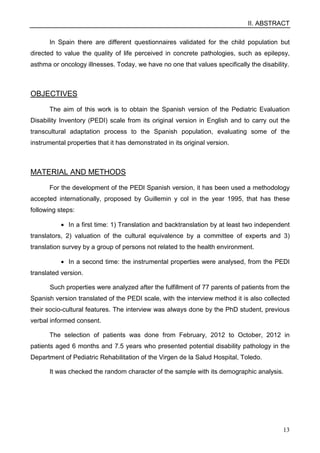 II. ABSTRACT
13
In Spain there are different questionnaires validated for the child population but
directed to value the quality of life perceived in concrete pathologies, such as epilepsy,
asthma or oncology illnesses. Today, we have no one that values specifically the disability.
OBJECTIVES
The aim of this work is to obtain the Spanish version of the Pediatric Evaluation
Disability Inventory (PEDI) scale from its original version in English and to carry out the
transcultural adaptation process to the Spanish population, evaluating some of the
instrumental properties that it has demonstrated in its original version.
MATERIAL AND METHODS
For the development of the PEDI Spanish version, it has been used a methodology
accepted internationally, proposed by Guillemin y col in the year 1995, that has these
following steps:
• In a first time: 1) Translation and backtranslation by at least two independent
translators, 2) valuation of the cultural equivalence by a committee of experts and 3)
translation survey by a group of persons not related to the health environment.
• In a second time: the instrumental properties were analysed, from the PEDI
translated version.
Such properties were analyzed after the fulfillment of 77 parents of patients from the
Spanish version translated of the PEDI scale, with the interview method it is also collected
their socio-cultural features. The interview was always done by the PhD student, previous
verbal informed consent.
The selection of patients was done from February, 2012 to October, 2012 in
patients aged 6 months and 7.5 years who presented potential disability pathology in the
Department of Pediatric Rehabilitation of the Virgen de la Salud Hospital, Toledo.
It was checked the random character of the sample with its demographic analysis.
 