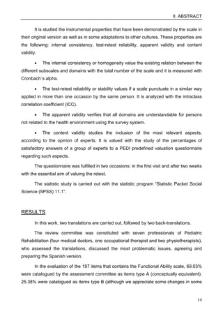 II. ABSTRACT
14
It is studied the instrumental properties that have been demonstrated by the scale in
their original version as well as in some adaptations to other cultures. These properties are
the following: internal consistency, test-retest reliability, apparent validity and content
validity.
• The internal consistency or homogeneity value the existing relation between the
different subscales and domains with the total number of the scale and it is measured with
Cronbach´s alpha.
• The test-retest reliability or stability values if a scale punctuate in a similar way
applied in more than one occasion by the same person. It is analyzed with the intraclass
correlation coefficient (ICC).
• The apparent validity verifies that all domains are understandable for persons
not related to the health environment using the survey system.
• The content validity studies the inclusion of the most relevant aspects,
according to the opinion of experts. It is valued with the study of the percentages of
satisfactory answers of a group of experts to a PEDI predefined valuation questionnaire
regarding such aspects.
The questionnaire was fulfilled in two occasions: in the first visit and after two weeks
with the essential aim of valuing the retest.
The statistic study is carried out with the statistic program “Statistic Packet Social
Science (SPSS) 11.1”.
RESULTS
In this work, two translations are carried out, followed by two back-translations.
The review committee was constituted with seven professionals of Pediatric
Rehabilitation (four medical doctors, one occupational therapist and two physiotherapists),
who assessed the translations, discussed the most problematic issues, agreeing and
preparing the Spanish version.
In the evaluation of the 197 items that contains the Functional Ability scale, 69.03%
were catalogued by the assessment committee as items type A (conceptually equivalent).
25.38% were catalogued as items type B (although we appreciate some changes in some
 