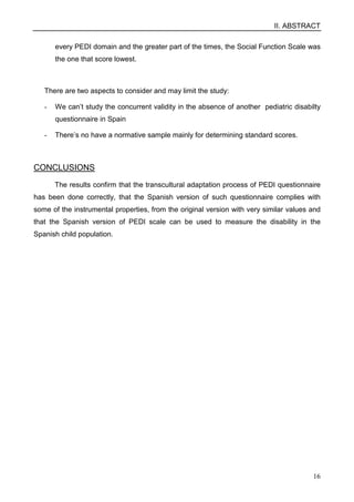 II. ABSTRACT
16
every PEDI domain and the greater part of the times, the Social Function Scale was
the one that score lowest.
There are two aspects to consider and may limit the study:
- We can’t study the concurrent validity in the absence of another pediatric disabilty
questionnaire in Spain
- There’s no have a normative sample mainly for determining standard scores.
CONCLUSIONS
The results confirm that the transcultural adaptation process of PEDI questionnaire
has been done correctly, that the Spanish version of such questionnaire complies with
some of the instrumental properties, from the original version with very similar values and
that the Spanish version of PEDI scale can be used to measure the disability in the
Spanish child population.
 