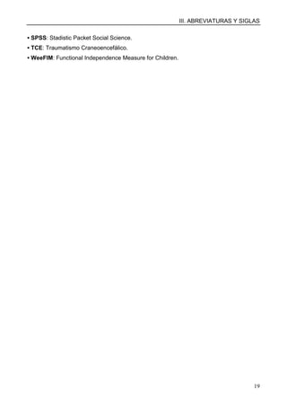 III. ABREVIATURAS Y SIGLAS
19
▪ SPSS: Stadistic Packet Social Science.
▪ TCE: Traumatismo Craneoencefálico.
▪ WeeFIM: Functional Independence Measure for Children.
 