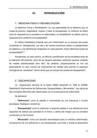 IV. INTRODUCCIÓN
22
IV. INTRODUCCIÓN
1. MEDICINA FÍSICA Y REHABILITACIÓN
La Medicina Física y Rehabilitación, es una especialidad de la Medicina que se
ocupa de prevenir, diagnosticar, evaluar y tratar la discapacidad. La medicina se define
como la respuesta de la sociedad a la enfermedad y la rehabilitación se define como la
respuesta de la medicina a la discapacidad1
.
El médico rehabilitador entiende que una “enfermedad” es un proceso que puede
convertirse en “discapacidad”, por ello y de manera preventiva realiza un planteamiento
de objetivos y una planificación terapéutica en cada paciente, hecho diferencial propio de
la especialidad2, 3
.
Actualmente, en este entorno, es difícil la cuantificación de los resultados tanto de
la valoración del paciente, como de las terapias aplicadas, existiendo escasas unidades
de medida estandarizadas para ello4
. No obstante, progresivamente se han ido
desarrollando un gran número de instrumentos de medida para permitir la expresión
homogénea de resultados5
, dentro de los que se incluyen las escalas de discapacidad6
.
2. DISCAPACIDAD
La Organización Mundial de la Salud (OMS) desarrolló en 1980 la CIDDM,
Clasificación Internacional de Deficiencias, Discapacidades y Minusvalías7
, que partía de
tres conceptos diferentes pero relacionados con la consecuencia de enfermedad.
Se definieron:
- “Deficiencia” como la pérdida o anormalidad de una estructura o función
psicológica, fisiológica o anatómica.
- “Discapacidad” como la restricción o ausencia (debida a una deficiencia) de la
capacidad de realizar una actividad en la forma, o dentro del margen que se considere
normal para un ser humano.
- ”Minusvalía” como una situación desventajosa para un individuo determinado,
consecuencia de una deficiencia o una discapacidad, que limite o impida el desempeño
 