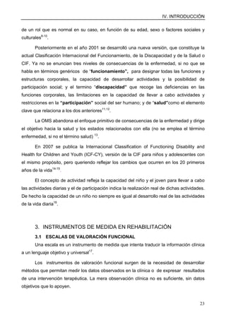 IV. INTRODUCCIÓN
23
de un rol que es normal en su caso, en función de su edad, sexo o factores sociales y
culturales8-10
.
Posteriormente en el año 2001 se desarrolló una nueva versión, que constituye la
actual Clasificación Internacional del Funcionamiento, de la Discapacidad y de la Salud o
CIF. Ya no se enuncian tres niveles de consecuencias de la enfermedad, si no que se
habla en términos genéricos de “funcionamiento”, para designar todas las funciones y
estructuras corporales, la capacidad de desarrollar actividades y la posibilidad de
participación social; y el termino “discapacidad” que recoge las deficiencias en las
funciones corporales, las limitaciones en la capacidad de llevar a cabo actividades y
restricciones en la “participación” social del ser humano; y de “salud”como el elemento
clave que relaciona a los dos anteriores11,12
.
La OMS abandona el enfoque primitivo de consecuencias de la enfermedad y dirige
el objetivo hacia la salud y los estados relacionados con ella (no se emplea el término
enfermedad, si no el término salud) 13
.
En 2007 se publica la Internacional Classification of Functioning Disability and
Health for Children and Youth (ICF-CY), versión de la CIF para niños y adolescentes con
el mismo propósito, pero queriendo reflejar los cambios que ocurren en los 20 primeros
años de la vida14-15
.
El concepto de actividad refleja la capacidad del niño y el joven para llevar a cabo
las actividades diarias y el de participación indica la realización real de dichas actividades.
De hecho la capacidad de un niño no siempre es igual al desarrollo real de las actividades
de la vida diaria16
.
3. INSTRUMENTOS DE MEDIDA EN REHABILITACIÓN
3.1 ESCALAS DE VALORACIÓN FUNCIONAL
Una escala es un instrumento de medida que intenta traducir la información clínica
a un lenguaje objetivo y universal17
.
Los instrumentos de valoración funcional surgen de la necesidad de desarrollar
métodos que permitan medir los datos observados en la clínica o de expresar resultados
de una intervención terapéutica. La mera observación clínica no es suficiente, sin datos
objetivos que lo apoyen.
 