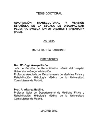 TESIS DOCTORAL
ADAPTACIÓN TRANSCULTURAL Y VERSIÓN
ESPAÑOLA DE LA ESCALA DE DISCAPACIDAD
PEDIATRIC EVALUATION OF DISABILITY INVENTORY
(PEDI).
AUTORA
MARÍA GARCÍA BASCONES
DIRECTORES
Dra. Mª. Olga Arroyo Riaño.
Jefa de Sección de Rehabilitación Infantil del Hospital
Universitario Gregorio Marañón.
Profesora Asociada del Departamento de Medicina Física y
Rehabilitación. Hidrología Médica de la Universidad
Complutense de Madrid.
Prof. A. Álvarez Badillo.
Profesor titular del Departamento de Medicina Física y
Rehabilitación. Hidrología Médica de la Universidad
Complutense de Madrid.
MADRID 2013
 