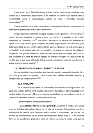 IV. INTRODUCCIÓN
24
En el ámbito de la Rehabilitación no sólo es preciso analizar las manifestaciones
clínicas de la enfermedad del paciente, si no también su función (que abarca tanto la
funcionalidad, como la discapacidad), calidad de vida y diferentes aspectos
psicosociales18, 19
.
En estos últimos años se ha desarrollado la investigación de una gran cantidad de
instrumentos para la medición de estos parámetros.
Estos instrumentos, también llamados “escalas”, “test”, “perfiles” o “cuestionarios”19
,
poseen diversos aspectos comunes a tener en cuenta y reseñados en la revisión
sistemática de Guillemin y cols20
. Por un lado, la mayoría de ellos se han elaborado en
inglés y han sido ideados para utilizarlos en países anglosajones. Por otro lado, para
poder generalizar su uso en otros países tienen que ser adaptados no solo a la lengua, si
no también a la cultura del país en cuestión, considerando además la población
inmigrante. Las grandes diferencias interculturales hacen que una simple traducción no
sea suficiente a la hora de intentar adaptar de manera fidedigna los instrumentos de
medida, por lo que surge el interés de los autores en proponer una guía para traducir y
validar instrumentos de medida20, 21
.
3.2 PROPIEDADES DE UN INSTRUMENTO DE MEDIDA
Las propiedades instrumentales que cualquier escala, independientemente de lo
que mida y de cómo lo exprese, debe cumplir son: validez, fiabilidad, viabilidad y
sensibilidad a los cambios clínicos22-25
.
3.2.1. FIABILIDAD
Es la capacidad que tiene un instrumento de medida de distinguir hasta que
punto una variable cambia como resultado de un error de medida, o como resultado de un
cambio real en el proceso22
. Mide la constancia o estabilidad de los resultados cuando el
proceso de medida se repite en circunstancias parecidas.
La fiabilidad tiene diversos componentes:
- Consistencia interna u homogeneidad22
. Examina la relación que existe
entre las distintas subescalas e ítems, con el total de la escala. Es importante cuando el
instrumento de medida tiene diferentes componentes o dimensiones, ya que es una
medida de homogeneidad de los ítems, relacionándolos todos entre si. Si los distintos
ítems de un cuestionario pretenden medir un mismo concepto, lo lógico sería que las
 