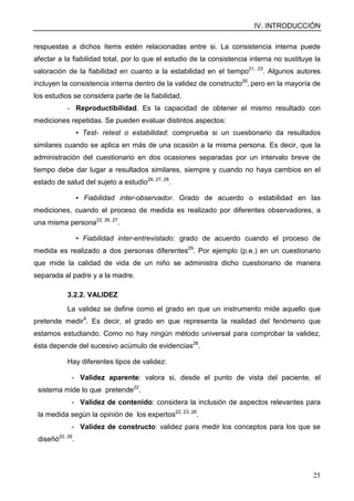 IV. INTRODUCCIÓN
25
respuestas a dichos ítems estén relacionadas entre si. La consistencia interna puede
afectar a la fiabilidad total, por lo que el estudio de la consistencia interna no sustituye la
valoración de la fiabilidad en cuanto a la estabilidad en el tiempo21, 23
. Algunos autores
incluyen la consistencia interna dentro de la validez de constructo26
, pero en la mayoría de
los estudios se considera parte de la fiabilidad.
- Reproductibilidad. Es la capacidad de obtener el mismo resultado con
mediciones repetidas. Se pueden evaluar distintos aspectos:
▪ Test- retest o estabilidad: comprueba si un cuestionario da resultados
similares cuando se aplica en más de una ocasión a la misma persona. Es decir, que la
administración del cuestionario en dos ocasiones separadas por un intervalo breve de
tiempo debe dar lugar a resultados similares, siempre y cuando no haya cambios en el
estado de salud del sujeto a estudio26, 27, 28
.
▪ Fiabilidad inter-observador. Grado de acuerdo o estabilidad en las
mediciones, cuando el proceso de medida es realizado por diferentes observadores, a
una misma persona22, 26, 27
.
▪ Fiabilidad inter-entrevistado: grado de acuerdo cuando el proceso de
medida es realizado a dos personas diferentes29
. Por ejemplo (p.e.) en un cuestionario
que mide la calidad de vida de un niño se administra dicho cuestionario de manera
separada al padre y a la madre.
3.2.2. VALIDEZ
La validez se define como el grado en que un instrumento mide aquello que
pretende medir4
. Es decir, el grado en que representa la realidad del fenómeno que
estamos estudiando. Como no hay ningún método universal para comprobar la validez,
ésta depende del sucesivo acúmulo de evidencias28
.
Hay diferentes tipos de validez:
- Validez aparente: valora si, desde el punto de vista del paciente, el
sistema mide lo que pretende22
.
- Validez de contenido: considera la inclusión de aspectos relevantes para
la medida según la opinión de los expertos22, 23, 26
.
- Validez de constructo: validez para medir los conceptos para los que se
diseñó22, 26
.
 