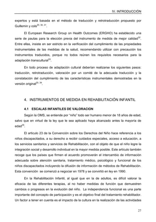 IV. INTRODUCCIÓN
27
expertos y está basada en el método de traducción y retrotraducción propuesto por
Guillemin y cols20, 30, 31
.
El European Research Group on Health Outcomes (ERGHO) ha establecido una
serie de pautas para la elección previa del instrumento de medida de mejor calidad32
.
Entre ellas, insiste en ser estricto en la verificación del cumplimiento de las propiedades
instrumentales de las medidas de la salud, recomendando utilizar con precaución los
instrumentos traducidos, porque no todos reúnen los requisitos necesarios para la
adaptación transcultural33
.
En todo proceso de adaptación cultural deberían realizarse los siguientes pasos:
traducción, retrotraducción, valoración por un comité de la adecuada traducción y la
constatación del cumplimiento de las características instrumentales demostradas en la
versión original20, 34
.
4. INSTRUMENTOS DE MEDIDA EN REHABILITACIÓN INFANTIL
4.1 ESCALAS INFANTILES DE VALORACION
Según la OMS, se entiende por “niño” todo ser humano menor de 18 años de edad,
salvo que en virtud de la ley que le sea aplicado haya alcanzado antes la mayoría de
edad35
.
El articulo 23 de la Convención sobre los Derechos del Niño hace referencia a los
niños discapacitados, a su derecho a recibir cuidados especiales, acceso a educación, a
los servicios sanitarios y servicios de Rehabilitación, con el objeto de que el niño logre la
integración social y desarrollo individual en la mayor medida posible. Este artículo también
recoge que los países que firmen el acuerdo promoverán el intercambio de información
adecuada sobre atención sanitaria, tratamiento médico, psicológico y funcional de los
niños discapacitados incluyendo la difusión de información de métodos de Rehabilitación.
Esta convención se comenzó a negociar en 1978 y se convirtió en ley en 1990.
En la Rehabilitación Infantil, al igual que en la de adultos, es difícil valorar la
eficacia de las diferentes terapias, al no haber medidas de función que demuestren
cambios o progresos en la evolución del niño. La independencia funcional es una parte
importante del concepto de participación y es el objetivo final del tratamiento rehabilitador.
Un factor a tener en cuenta es el impacto de la cultura en la realización de las actividades
 