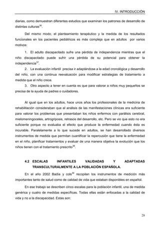 IV. INTRODUCCIÓN
28
diarias, como demuestran diferentes estudios que examinan los patrones de desarrollo de
distintas culturas36
.
Del mismo modo, el planteamiento terapéutico y la medida de los resultados
funcionales en los pacientes pediátricos es más compleja que en adultos por varios
motivos:
1. El adulto discapacitado sufre una pérdida de independencia mientras que el
niño discapacitado puede sufrir una pérdida de su potencial para obtener la
independencia37
.
2. La evaluación infantil precisa ir adaptándose a la edad cronológica y desarrollo
del niño, con una continua reevaluación para modificar estrategias de tratamiento a
medida que el niño crece.
3. Otro aspecto a tener en cuenta es que para valorar a niños muy pequeños se
precisa de la ayuda de padres o cuidadores.
Al igual que en los adultos, hace unos años los profesionales de la medicina de
rehabilitación consideraban que el análisis de las manifestaciones clínicas era suficiente
para valorar los problemas que presentaban los niños enfermos con parálisis cerebral,
mielomeningoceles, artrogriposis, retrasos del desarrollo, etc. Pero se vio que esto no era
suficiente porque no evaluaba el efecto que produce la enfermedad cuando ésta es
incurable. Paralelamente a lo que sucede en adultos, se han desarrollado diversos
instrumentos de medida que permitan cuantificar la repercusión que tiene la enfermedad
en el niño, planificar tratamientos y evaluar de una manera objetiva la evolución que los
niños tienen con el tratamiento prescrito38
.
4.2 ESCALAS INFANTILES VALIDADAS Y ADAPTADAS
TRANSCULTURALMENTE A LA POBLACIÓN ESPAÑOLA.
En el año 2002 Badía y cols39
recopilan los instrumentos de medición más
importantes tanto de salud como de calidad de vida que estaban disponibles en español.
En ese trabajo se describen cinco escalas para la población infantil, una de medida
genérica y cuatro de medidas específicas. Todas ellas están enfocadas a la calidad de
vida y no a la discapacidad. Estas son:
 