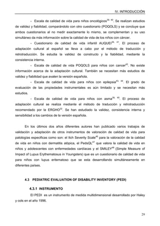 IV. INTRODUCCIÓN
29
- Escala de calidad de vida para niños oncológicos39, 40
. Se realizan estudios
de validez y fiabilidad, comparándolo con otro cuestionario (POQOLS) y se concluye que
ambos cuestionarios al no medir exactamente lo mismo, se complementan y su uso
simultáneo da más información sobre la calidad de vida de los niños con cáncer.
- Cuestionario de calidad de vida infantil AUQUEI39, 41
. El proceso de
adaptación cultural al español se lleva a cabo por el método de traducción y
retrotraducción. Se estudia la validez de constructo y la fiabilidad, mediante la
consistencia interna.
- Escala de calidad de vida POQOLS para niños con cancer42
. No existe
información acerca de la adaptación cultural. También se necesitan más estudios de
validez y fiabilidad que avalen la versión española.
- Escala de calidad de vida para niños con epilepsia43, 44
. El grado de
evaluación de las propiedades instrumentales es aún limitado y se necesitan más
estudios.
- Escala de calidad de vida para niños con asma39, 45
. El proceso de
adaptación cultural se realiza mediante el método de traducción y retrotraducción
recomendado por la ERGHO32
. Se han estudiado la validez, consistencia interna y
sensibilidad a los cambios de la versión española.
En los últimos dos años diferentes autores han publicado varios trabajos de
validación y adaptación de otros instrumentos de valoración de calidad de vida para
patologías especificas como son: el Itch Severity Scale46
para la valoración de la calidad
de vida en niños con dermatitis atópica, el PedsQL47
que valora la calidad de vida en
niños y adolescentes con enfermedades cardíacas y el SMILEY48
(Simple Measure of
Impact of Lupus Erythematosus in Youngsters) que es un cuestionario de calidad de vida
para niños con lupus eritematoso que se esta desarrollando simultáneamente en
diferentes países.
4.3 PEDIATRIC EVALUATION OF DISABILITY INVENTORY (PEDI)
4.3.1 INSTRUMENTO
El PEDI es un instrumento de medida multidimensional desarrollado por Haley
y cols en el año 1996.
 
