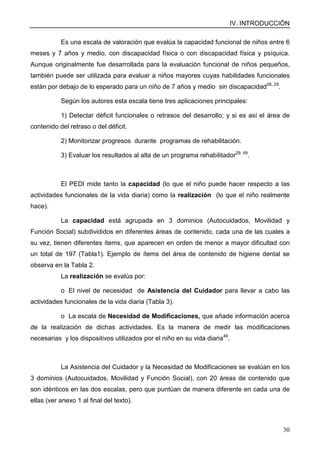 IV. INTRODUCCIÓN
30
Es una escala de valoración que evalúa la capacidad funcional de niños entre 6
meses y 7 años y medio, con discapacidad física o con discapacidad física y psíquica.
Aunque originalmente fue desarrollada para la evaluación funcional de niños pequeños,
también puede ser utilizada para evaluar a niños mayores cuyas habilidades funcionales
están por debajo de lo esperado para un niño de 7 años y medio sin discapacidad28, 29
.
Según los autores esta escala tiene tres aplicaciones principales:
1) Detectar déficit funcionales o retrasos del desarrollo; y si es así el área de
contenido del retraso o del déficit.
2) Monitorizar progresos durante programas de rehabilitación.
3) Evaluar los resultados al alta de un programa rehabilitador29, 49
.
El PEDI mide tanto la capacidad (lo que el niño puede hacer respecto a las
actividades funcionales de la vida diaria) como la realización (lo que el niño realmente
hace).
La capacidad está agrupada en 3 dominios (Autocuidados, Movilidad y
Función Social) subdivididos en diferentes áreas de contenido, cada una de las cuales a
su vez, tienen diferentes ítems, que aparecen en orden de menor a mayor dificultad con
un total de 197 (Tabla1). Ejemplo de ítems del área de contenido de higiene dental se
observa en la Tabla 2.
La realización se evalúa por:
o El nivel de necesidad de Asistencia del Cuidador para llevar a cabo las
actividades funcionales de la vida diaria (Tabla 3).
o La escala de Necesidad de Modificaciones, que añade información acerca
de la realización de dichas actividades. Es la manera de medir las modificaciones
necesarias y los dispositivos utilizados por el niño en su vida diaria49
.
La Asistencia del Cuidador y la Necesidad de Modificaciones se evalúan en los
3 dominios (Autocuidados, Movilidad y Función Social), con 20 áreas de contenido que
son idénticos en las dos escalas, pero que puntúan de manera diferente en cada una de
ellas (ver anexo 1 al final del texto).
 