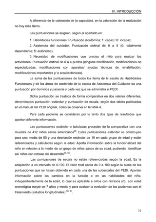 IV. INTRODUCCIÓN
31
A diferencia de la valoración de la capacidad, en la valoración de la realización
no hay más ítems.
Las puntuaciones se asignan, según el apartado en:
1. Habilidades funcionales. Puntuación dicotómica: 1: capaz / 0: incapaz.
2. Asistencia del cuidador. Puntuación ordinal de 0 a 5 (0: totalmente
dependiente; 5: autónomo).
3. Necesidad de modificaciones que precisa el niño para realizar las
actividades. Puntuación ordinal de 0 a 4 puntos (ninguna modificación, modificaciones no
especializadas, modificaciones con aparatos/ ayudas técnicas de rehabilitación,
modificaciones importantes y/ o arquitectónicas).
La suma de las puntuaciones de todos los ítems de la escala de Habilidades
Funcionales y de las áreas de contenido de la escala de Asistencia del Cuidador da una
puntuación por dominios y paciente y cada vez que se administra el PEDI.
Dicha puntuación se traslada de forma comparativa en dos valores diferentes,
denominados puntuación estándar y puntuación de escala, según dos tablas publicadas
en el manual del PEDI original, como se observa en la tabla 4.
Para cada paciente se consideran por lo tanto dos tipos de resultados que
aportan diferente información.
Las puntuaciones estándar o tabuladas proceden de la comparativa con una
muestra de 412 niños sanos americanos29
. Estas puntuaciones estándar se construyen
para una media de 50 y una desviación estándar de 10 en cada grupo de edad y están
referenciadas y calculadas según la edad. Aporta información sobre la funcionalidad del
niño en relación a la media de un grupo de niños sanos de su edad, pudiendo identificar
así niños con retraso del desarrollo29, 50
.
Las puntuaciones de escala no están referenciadas según la edad. Es la
adaptación a un intervalo de 0-100. El valor total oscila de 0 a 100 según la suma de las
puntuaciones que se hayan obtenido en cada una de las subescalas del PEDI. Aportan
información sobre los cambios en la función o en las habilidades del niño,
independientemente de la edad, lo cual es aplicable a niños con retrasos y/o con edad
cronológica mayor de 7 años y medio y para evaluar la evolución de los pacientes con el
tratamiento (estudios longitudinales) 50, 51
.
 