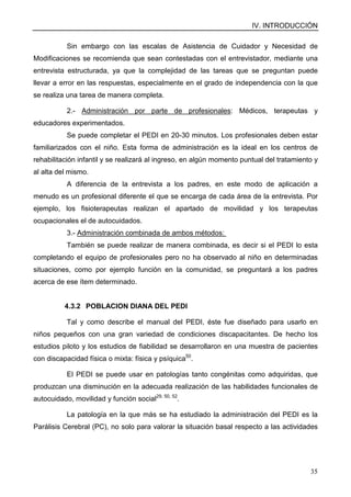 IV. INTRODUCCIÓN
35
Sin embargo con las escalas de Asistencia de Cuidador y Necesidad de
Modificaciones se recomienda que sean contestadas con el entrevistador, mediante una
entrevista estructurada, ya que la complejidad de las tareas que se preguntan puede
llevar a error en las respuestas, especialmente en el grado de independencia con la que
se realiza una tarea de manera completa.
2.- Administración por parte de profesionales: Médicos, terapeutas y
educadores experimentados.
Se puede completar el PEDI en 20-30 minutos. Los profesionales deben estar
familiarizados con el niño. Esta forma de administración es la ideal en los centros de
rehabilitación infantil y se realizará al ingreso, en algún momento puntual del tratamiento y
al alta del mismo.
A diferencia de la entrevista a los padres, en este modo de aplicación a
menudo es un profesional diferente el que se encarga de cada área de la entrevista. Por
ejemplo, los fisioterapeutas realizan el apartado de movilidad y los terapeutas
ocupacionales el de autocuidados.
3.- Administración combinada de ambos métodos:
También se puede realizar de manera combinada, es decir si el PEDI lo esta
completando el equipo de profesionales pero no ha observado al niño en determinadas
situaciones, como por ejemplo función en la comunidad, se preguntará a los padres
acerca de ese ítem determinado.
4.3.2 POBLACION DIANA DEL PEDI
Tal y como describe el manual del PEDI, éste fue diseñado para usarlo en
niños pequeños con una gran variedad de condiciones discapacitantes. De hecho los
estudios piloto y los estudios de fiabilidad se desarrollaron en una muestra de pacientes
con discapacidad física o mixta: física y psíquica50
.
El PEDI se puede usar en patologías tanto congénitas como adquiridas, que
produzcan una disminución en la adecuada realización de las habilidades funcionales de
autocuidado, movilidad y función social29, 50, 52
.
La patología en la que más se ha estudiado la administración del PEDI es la
Parálisis Cerebral (PC), no solo para valorar la situación basal respecto a las actividades
 