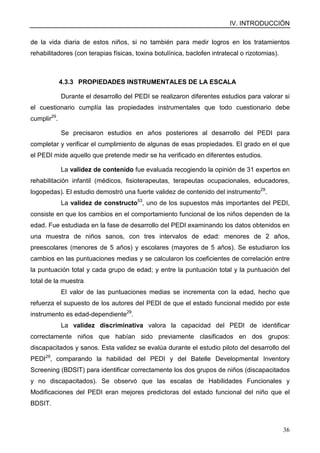 IV. INTRODUCCIÓN
36
de la vida diaria de estos niños, si no también para medir logros en los tratamientos
rehabilitadores (con terapias físicas, toxina botulínica, baclofen intratecal o rizotomias).
4.3.3 PROPIEDADES INSTRUMENTALES DE LA ESCALA
Durante el desarrollo del PEDI se realizaron diferentes estudios para valorar si
el cuestionario cumplía las propiedades instrumentales que todo cuestionario debe
cumplir29
.
Se precisaron estudios en años posteriores al desarrollo del PEDI para
completar y verificar el cumplimiento de algunas de esas propiedades. El grado en el que
el PEDI mide aquello que pretende medir se ha verificado en diferentes estudios.
La validez de contenido fue evaluada recogiendo la opinión de 31 expertos en
rehabilitación infantil (médicos, fisioterapeutas, terapeutas ocupacionales, educadores,
logopedas). El estudio demostró una fuerte validez de contenido del instrumento29
.
La validez de constructo53
, uno de los supuestos más importantes del PEDI,
consiste en que los cambios en el comportamiento funcional de los niños dependen de la
edad. Fue estudiada en la fase de desarrollo del PEDI examinando los datos obtenidos en
una muestra de niños sanos, con tres intervalos de edad: menores de 2 años,
preescolares (menores de 5 años) y escolares (mayores de 5 años). Se estudiaron los
cambios en las puntuaciones medias y se calcularon los coeficientes de correlación entre
la puntuación total y cada grupo de edad; y entre la puntuación total y la puntuación del
total de la muestra.
El valor de las puntuaciones medias se incrementa con la edad, hecho que
refuerza el supuesto de los autores del PEDI de que el estado funcional medido por este
instrumento es edad-dependiente29
.
La validez discriminativa valora la capacidad del PEDI de identificar
correctamente niños que habían sido previamente clasificados en dos grupos:
discapacitados y sanos. Esta validez se evalúa durante el estudio piloto del desarrollo del
PEDI29
, comparando la habilidad del PEDI y del Batelle Developmental Inventory
Screening (BDSIT) para identificar correctamente los dos grupos de niños (discapacitados
y no discapacitados). Se observó que las escalas de Habilidades Funcionales y
Modificaciones del PEDI eran mejores predictoras del estado funcional del niño que el
BDSIT.
 