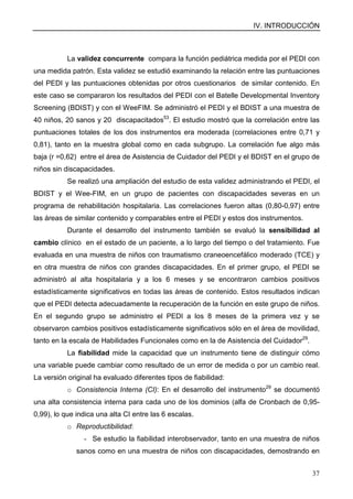 IV. INTRODUCCIÓN
37
La validez concurrente compara la función pediátrica medida por el PEDI con
una medida patrón. Esta validez se estudió examinando la relación entre las puntuaciones
del PEDI y las puntuaciones obtenidas por otros cuestionarios de similar contenido. En
este caso se compararon los resultados del PEDI con el Batelle Developmental Inventory
Screening (BDIST) y con el WeeFIM. Se administró el PEDI y el BDIST a una muestra de
40 niños, 20 sanos y 20 discapacitados53
. El estudio mostró que la correlación entre las
puntuaciones totales de los dos instrumentos era moderada (correlaciones entre 0,71 y
0,81), tanto en la muestra global como en cada subgrupo. La correlación fue algo más
baja (r =0,62) entre el área de Asistencia de Cuidador del PEDI y el BDIST en el grupo de
niños sin discapacidades.
Se realizó una ampliación del estudio de esta validez administrando el PEDI, el
BDIST y el Wee-FIM, en un grupo de pacientes con discapacidades severas en un
programa de rehabilitación hospitalaria. Las correlaciones fueron altas (0,80-0,97) entre
las áreas de similar contenido y comparables entre el PEDI y estos dos instrumentos.
Durante el desarrollo del instrumento también se evaluó la sensibilidad al
cambio clínico en el estado de un paciente, a lo largo del tiempo o del tratamiento. Fue
evaluada en una muestra de niños con traumatismo craneoencefálico moderado (TCE) y
en otra muestra de niños con grandes discapacidades. En el primer grupo, el PEDI se
administró al alta hospitalaria y a los 6 meses y se encontraron cambios positivos
estadísticamente significativos en todas las áreas de contenido. Estos resultados indican
que el PEDI detecta adecuadamente la recuperación de la función en este grupo de niños.
En el segundo grupo se administro el PEDI a los 8 meses de la primera vez y se
observaron cambios positivos estadísticamente significativos sólo en el área de movilidad,
tanto en la escala de Habilidades Funcionales como en la de Asistencia del Cuidador29
.
La fiabilidad mide la capacidad que un instrumento tiene de distinguir cómo
una variable puede cambiar como resultado de un error de medida o por un cambio real.
La versión original ha evaluado diferentes tipos de fiabilidad:
o Consistencia Interna (CI): En el desarrollo del instrumento29
se documentó
una alta consistencia interna para cada uno de los dominios (alfa de Cronbach de 0,95-
0,99), lo que indica una alta CI entre las 6 escalas.
o Reproductibilidad:
- Se estudio la fiabilidad interobservador, tanto en una muestra de niños
sanos como en una muestra de niños con discapacidades, demostrando en
 
