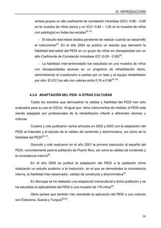 IV. INTRODUCCIÓN
38
ambos grupos un alto coeficiente de correlación intraclase (ICC= 0,96 – 0,99
en la muestra de niños sanos y un ICC= 0,84 – 1,00 en la muestra de niños
con patología) en todas las escalas29, 54
.
- El estudio test-retest estaba pendiente de realizar cuando se desarrolló
el instrumento29
. En el año 2004 se publicó un estudio que demostró la
fiabilidad test-retest del PEDI en un grupo de niños sin discapacidad con un
alto Coeficiente de Correlación Intraclase ICC (0,95 - 0,99)55
.
- La fiabilidad inter-entrevistado fue estudiada en una muestra de niños
con discapacidades severas en un programa de rehabilitación diario,
administrando el cuestionario a padres por un lado y al equipo rehabilitador
por otro. El ICC fue alto con valores entre 0,74 a 0.9629, 54
.
4.3.4 ADAPTACIÓN DEL PEDI A OTRAS CULTURAS
Todos los estudios que demuestran la validez y fiabilidad del PEDI han sido
evaluados para su uso en EEUU. Al igual que otros instrumentos de medida, el PEDI está
siendo adaptado por profesionales de la rehabilitación infantil a diferentes idiomas y
culturas.
Custers y cols publicaron varios artículos en 2002 y 2003 con la adaptación del
PEDI al holandés y el estudio de la validez de contenido y discriminativa, así como de la
fiabilidad del PEDI56, 57
.
Gannotti y cols realizaron en el año 2001 la primera traducción al español del
PEDI, concretamente para la población de Puerto Rico, así como la validez de contenido y
la consistencia interna58
.
En el año 2009 se publicó la adaptación del PEDI a la población china
realizando un estudio posterior a la traducción, en el que se demostraba la consistencia
interna, la fiabilidad inter-observador, validez de constructo y discriminativa38
.
En Noruega se ha realizado una adaptación transcultural a dicha población y se
ha estudiado la aplicabilidad del PEDI a una muestra de 176 niños59
.
Otros países que también han estudiado la aplicación del PEDI a sus culturas
son Eslovenia, Suecia y Turquía60-62
.
 