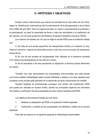 V. HIPÓTESIS Y OBJETIVO
40
V. HIPÓTESIS Y OBJETIVOS
Existen varios instrumentos que valoran la actividad de la vida diaria de los niños,
según la Clasificación Internacional del Funcionamiento de la Discapacidad y de la Salud
de la OMS del año 2001. Pero la mayoría de ellos no valoran conjuntamente la actividad y
la participación, es decir la capacidad de llevar a cabo las actividades y la realización de
las mismas, con la única excepción del Pediatric Evaluation Disability Inventory (PEDI).
Los motivos principales por los que se elige la escala PEDI para el presente trabajo
son:
1. Se trata de una escala específica de discapacidad infantil y en España no hay,
hasta el momento, ninguna de desarrollo propio y solo hay una en proceso de adaptación
transcultural.
2. Es una de las escalas de discapacidad más utilizada en la literatura revisada
(127 referencias bibliográficas en los últimos 5 años).
3. Se ha estudiado o se esta estudiando su aplicación a diversos países diferentes
al nuestro.
También han sido demostradas las propiedades instrumentales que toda escala
con buena calidad metodológica debe cumplir (fiabilidad y validez) y ha sido utilizada para
comparar como prueba gold standard en el desarrollo de otros instrumentos de medida.
Nuestra hipótesis es precisamente conseguir una versión del cuestionario PEDI
que pueda ser utilizada en nuestro medio, siendo los principales objetivos los derivados
del análisis y verificación de las propiedades de esta versión española del PEDI.
Los objetivos del presente trabajo son por tanto:
1. Realizar la adaptación del PEDI a la población infantil española.
2 Verificación y análisis de las propiedades de fiabilidad y validez de la versión
española.
Para ello se expone en el siguiente epígrafe la metodología desarrollada.
 
