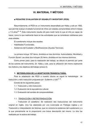 VI. MATERIAL Y MÉTODO
42
VI. MATERIAL Y MÉTODO
■ PEDIATRIC EVALUATION OF DISABILITY INVENTORY (PEDI)
Resumidamente, el PEDI es un instrumento desarrollado por Haley y cols en 1992,
que permite evaluar el estado funcional de niños con edades comprendidas entre 6 meses
y 7,5 años29, 49
. Este instrumento resulta útil para medir tanto lo que el niño es capaz de
hacer, como lo que realmente hace en las actividades que se consideran cotidianas para
esas edades.
El cuestionario incluye dos escalas:
- Habilidades Funcionales.
- Asistencia del Cuidador y Modificaciones (Ayudas Técnicas).
La primera incluye 197 ítems, divididos en tres dominios: Autocuidados, Movilidad y
Función Social. Las otras dos incluyen 20 ítems, divididos en los mismos dominios.
Como primer paso, para la realización del trabajo, se obtuvo el permiso por parte
de los autores del instrumento, Dr. Haley y cols, para la utilización del mismo explicando
los motivos y los objetivos del trabajo (anexo 2).
1. METODOLOGIA DE LA ADAPTACION TRANSCULTURAL
Para la adaptación del PEDI a nuestro idioma se siguió la metodología de
traducción y retro traducción propuesta por Guillemin y cols20, 34
.
Consta de los siguientes pasos:
1.1 Traducción y retro traducción.
1.2 Evaluación de la equivalencia cultural.
1.3 Evaluación del sondeo de comprensibilidad.
1.1. TRADUCCIÓN Y RETROTRADUCCIÓN
- Traducción al castellano: Se realizaron dos traducciones del instrumento
original en inglés. Una fue elaborada por una Licenciada en Filología inglesa y en
Traducción e Interpretación de Idiomas, que no conocía la existencia del cuestionario y a
la que previamente se le proporcionó una breve descripción del mismo. La otra fue
realizada por la autora del trabajo.
 
