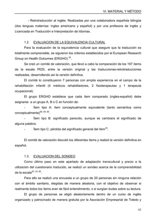 VI. MATERIAL Y MÉTODO
43
- Retrotraducción al inglés: Realizadas por una colaboradora española bilingüe
(dos lenguas maternas: ingles americano y español) y por una profesora de inglés y
Licenciada en Traducción e Interpretación de Idiomas.
1.2. EVALUACION DE LA EQUIVALENCIA CULTURAL
Para la evaluación de la equivalencia cultural que asegure que la traducción es
totalmente comprensible, se siguieron los criterios establecidos por el European Research
Group on Health Outcomes (ERGHO) 32
.
Se creó un comité de valoración, que llevó a cabo la comparación de los 197 ítems
de la escala PEDI, entre la versión original y las traducciones-retrotraducciones
realizadas, desarrollando así la versión definitiva.
El comité lo constituyeron 7 personas con amplia experiencia en el campo de la
rehabilitación infantil (4 médicos rehabilitadores, 2 fisioterapeutas y 1 terapeuta
ocupacional).
El grupo ERGHO establece que cada ítem comparado (ingles-español) debe
asignarse a un grupo A, B o C en función de:
- Ítem tipo A: ítem conceptualmente equivalente (tanto semántica como
conceptualmente)56, 64, 65
.
- Ítem tipo B: significado parecido, aunque se cambiara el significado de
alguna palabra.
- Ítem tipo C: pérdida del significado general del ítem33
.
El comité de valoración discutió los diferentes ítems y realizó la versión definitiva en
español.
1.3. EVALUACION DEL SONDEO
Como último paso en este apartado de adaptación transcultural y previo a la
utilización del cuestionario traducido, se realizó un sondeo acerca de la comprensibilidad
de la escala20, 33, 65
.
Para ello se realizó una encuesta a un grupo de 20 personas sin ninguna relación
con el ámbito sanitario, elegidas de manera aleatoria, con el objetivo de observar si
realmente todos los ítems eran de fácil entendimiento, o si surgían dudas sobre su lectura.
El grupo de personas se eligió aleatoriamente dentro de un curso de inglés
organizado y patrocinado de manera gratuita por la Asociación Empresarial de Toledo y
 
