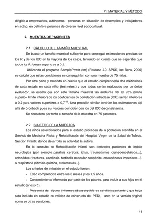 VI. MATERIAL Y MÉTODO
44
dirigido a empresarios, autónomos, personas en situación de desempleo y trabajadores
en activo; en definitiva personas de diverso nivel sociocultural.
2. MUESTRA DE PACIENTES
2.1. CÁLCULO DEL TAMAÑO MUESTRAL
Se busco un tamaño muestral suficiente para conseguir estimaciones precisas de
los R y de los ICC en la mayoría de los casos, teniendo en cuenta que se esperaba que
todos los R fueran superiores a 0,3.
Utilizando el programa SamplePower (tm) (Release 2.0. SPSS, inc Berin, 2000)
se calculó que estas condiciones se conseguirían con una muestra de 75 niños.
Por otra parte y teniendo en cuenta que el estudio comprendería dos mediciones
de cada escala en cada niño (test-retest) y que todos serían realizados por un único
evaluador, se estimó que con este tamaño muestral las anchuras del IC 95% (límite
superior- límite inferior) de los coeficientes de correlación intraclase (ICC) serían inferiores
a 0,2 para valores superiores a 0,7 66
. Una precisión similar tendrían las estimaciones del
alfa de Cronbach pues sus valores coinciden con los del ICC de consistencia.
Se consideró por tanto el tamaño de la muestra en 75 pacientes.
2.2. SUJETOS DE LA MUESTRA
Los niños seleccionados para el estudio proceden de la población atendida en el
Servicio de Medicina Física y Rehabilitación del Hospital Virgen de la Salud de Toledo,
Sección Infantil, donde desarrolla su actividad la autora.
En la consulta de Rehabilitación Infantil son derivados pacientes de índole
neurológica (por ejemplo parálisis cerebral, ictus, traumatismos craneoencefálicos…),
ortopédica (fracturas, escoliosis, tortícolis muscular congénita, osteogénesis imperfecta...),
o respiratoria (fibrosis quística, atelectasias...).
Los criterios de inclusión en el estudio fueron:
- Edad comprendida entre los 6 meses y los 7,5 años.
- Consentimiento informado por parte de los padres, para incluir a sus hijos en el
estudio (anexo 3).
- Presencia de alguna enfermedad susceptible de ser discapacitante y que haya
sido incluida en estudio de validez de constructo del PEDI, tanto en la versión original
como en otras versiones.
 