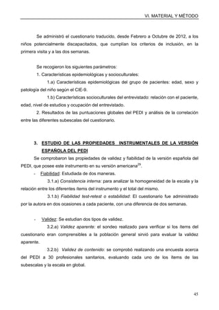 VI. MATERIAL Y MÉTODO
45
Se administró el cuestionario traducido, desde Febrero a Octubre de 2012, a los
niños potencialmente discapacitados, que cumplían los criterios de inclusión, en la
primera visita y a las dos semanas.
Se recogieron los siguientes parámetros:
1. Características epidemiológicas y socioculturales:
1.a) Características epidemiológicas del grupo de pacientes: edad, sexo y
patología del niño según el CIE-9.
1.b) Características socioculturales del entrevistado: relación con el paciente,
edad, nivel de estudios y ocupación del entrevistado.
2. Resultados de las puntuaciones globales del PEDI y análisis de la correlación
entre las diferentes subescalas del cuestionario.
3. ESTUDIO DE LAS PROPIEDADES INSTRUMENTALES DE LA VERSIÓN
ESPAÑOLA DEL PEDI
Se comprobaron las propiedades de validez y fiabilidad de la versión española del
PEDI, que posee este instrumento en su versión americana29
.
- Fiabilidad: Estudiada de dos maneras.
3.1.a) Consistencia interna: para analizar la homogeneidad de la escala y la
relación entre los diferentes ítems del instrumento y el total del mismo.
3.1.b) Fiabilidad test-retest o estabilidad: El cuestionario fue administrado
por la autora en dos ocasiones a cada paciente, con una diferencia de dos semanas.
- Validez: Se estudian dos tipos de validez.
3.2.a) Validez aparente: el sondeo realizado para verificar si los ítems del
cuestionario eran comprensibles a la población general sirvió para evaluar la validez
aparente.
3.2.b) Validez de contenido: se comprobó realizando una encuesta acerca
del PEDI a 30 profesionales sanitarios, evaluando cada uno de los ítems de las
subescalas y la escala en global.
 