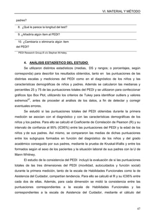 VI. MATERIAL Y MÉTODO
47
padres?
8. ¿Qué le parece la longitud del test?
9. ¿Añadiría algún ítem al PEDI?
10. ¿Cambiaría o eliminaría algún ítem
del PEDI?
PEDI Research Group,® c/o Stephan M.Haley.
4. ANÁLISIS ESTADÍSTICO DEL ESTUDIO
Se utilizaron distintos estadísticos (medias, DS y rangos; o porcentajes, según
corresponda) para describir los resultados obtenidos, tanto en las puntuaciones de las
distintas escalas y mediciones del PEDI como en el diagnóstico de los niños y las
características demográficas de niños y padres. Además se calcularon las medianas y
percentiles 25 y 75 de las puntuaciones totales del PEDI y se utilizaron para confeccionar
gráficos tipo Box Plot, utilizando los criterios de Tukey para identificar outliers y valores
extremos67
, antes de proceder al análisis de los datos, a fin de detectar y corregir
eventuales errores.
Se estudió si las puntuaciones totales del PEDI obtenidas durante la primera
medición se asocian con el diagnóstico y con las características demográficas de los
niños y los padres. Para ello se calculó el Coeficiente de Correlación de Pearson (R) y su
intervalo de confianza al 95% (IC95%) entre las puntuaciones del PEDI y la edad de los
niños y de sus padres. Así mismo, se compararon las medias de dichas puntuaciones
entre los subgrupos formados en función del diagnóstico de los niños y del grado
académico conseguido por sus padres, mediante la prueba de Kruskal-Wallis y entre los
formados según el sexo de los pacientes y la situación laboral de sus padres con la U de
Mann Whitney.
El estudio de la consistencia del PEDI incluyó la evaluación de si las puntuaciones
totales de las tres dimensiones del PEDI (movilidad, autocuidados y función social)
durante la primera medición, tanto de la escala de Habilidades Funcionales como la de
Asistencia del Cuidador, compartían tendencia. Para ello se calculó el R y su IC95% entre
cada dos de ellas. Además, para cada dimensión se midió la consistencia entre las
puntuaciones correspondientes a la escala de Habilidades Funcionales y las
correspondientes a la escala de Asistencia del Cuidador, mediante el cálculo del
 