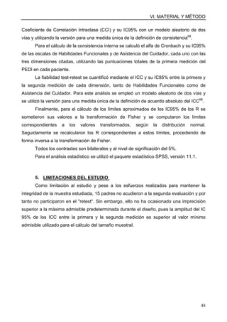 VI. MATERIAL Y MÉTODO
48
Coeficiente de Correlación Intraclase (CCI) y su IC95% con un modelo aleatorio de dos
vías y utilizando la versión para una medida única de la definición de consistencia68
.
Para el cálculo de la consistencia interna se calculó el alfa de Cronbach y su IC95%
de las escalas de Habilidades Funcionales y de Asistencia del Cuidador, cada uno con las
tres dimensiones citadas, utilizando las puntuaciones totales de la primera medición del
PEDI en cada paciente.
La fiabilidad test-retest se cuantificó mediante el ICC y su IC95% entre la primera y
la segunda medición de cada dimensión, tanto de Habilidades Funcionales como de
Asistencia del Cuidador. Para este análisis se empleó un modelo aleatorio de dos vías y
se utilizó la versión para una medida única de la definición de acuerdo absoluto del ICC68
.
Finalmente, para el cálculo de los límites aproximados de los IC95% de los R se
sometieron sus valores a la transformación de Fisher y se computaron los límites
correspondientes a los valores transformados, según la distribución normal.
Seguidamente se recalcularon los R correspondientes a estos límites, procediendo de
forma inversa a la transformación de Fisher.
Todos los contrastes son bilaterales y al nivel de significación del 5%.
Para el análisis estadístico se utilizó el paquete estadístico SPSS, versión 11.1.
5. LIMITACIONES DEL ESTUDIO
Como limitación al estudio y pese a los esfuerzos realizados para mantener la
integridad de la muestra estudiada, 15 padres no acudieron a la segunda evaluación y por
tanto no participaron en el "retest". Sin embargo, ello no ha ocasionado una imprecisión
superior a la máxima admisible predeterminada durante el diseño, pues la amplitud del IC
95% de los ICC entre la primera y la segunda medición es superior al valor mínimo
admisible utilizado para el cálculo del tamaño muestral.
 