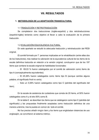 VII. RESULTADOS
50
VII. RESULTADOS
1. METODOLOGÍA DE LA ADAPTACIÓN TRANSCULTURAL
1.1 TRADUCCIÓN Y RETROTRADUCCIÓN
Se completaron dos traducciones (inglés-español) y dos retrotraducciones
(español-inglés) teniendo como objetivo el llevar a cabo la evaluación de la primera
traducción.
1.2 EVALUACIÓN EQUIVALENCIA CULTURAL
En este apartado se estudió la adecuada traducción y retrotraducción del PEDI
original.
El comité formado por 7 personas implicadas en la rehabilitación (entre ellas dos
de los traductores), tras realizar la valoración de la equivalencia cultural de los ítems de la
escala definitiva traducida en relación a la versión original, concluyeron que de los 197
ítems que contiene la escala original de habilidades funcionales:
- El 69,03 % fueron catalogados por el comité de valoración como ítems de
tipo A (conceptualmente equivalentes).
- El 25,38% fueron catalogados como ítems tipo B (aunque cambia alguna
palabra, el significado final no varía).
- Solo un 5,58% fueron catalogados como tipo C (pérdida del significado del
ítem).
En la escala de asistencia de cuidadores que consta de 20 ítems, el 50% fueron
catalogados como A y el otro 50% como B.
En la tabla 6 se describen los ítems que se catalogaron como tipo C (pérdida del
significado) y las propuestas finalmente aceptadas como traducción definitiva de una
manera unánime, tras la puesta en común de todo el comité.
No fue preciso añadir ningún ítem y los ítems que englobaban distancias de uso
anglosajón, se convirtieron al sistema métrico.
 
