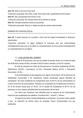 VII. RESULTADOS
52
Item 18: Gets in and out of own bed.
Traducción propuesta: Se tumba y sale de la cama sólo, ayudándose de los brazos.
Item 21: Sits unsupported and moves in tub.
Traducción propuesta: Se maneja dentro de la bañera sin ayuda.
Ítem 33: Changes physical location purposefully.
Traducción propuesta: Mueve un objeto de sitio de manera intencionada.
DOMINIO DE FUNCION SOCIAL
Item 22: If upset because of a problem, child must be helped immediately or behaviour
deteriorates.
Traducción propuesta: Si algún problema le preocupa hay que solucionárselo
inmediatamente para que no se altere su comportamiento (si se le ayuda inmediatamente
su comportamiento no se altera).
1.3. EVALUACIÓN DEL SONDEO
El total de 20 personas a las que se realizó el sondeo tenían una media de edad
de 35,09 años (rango 22-56) y de ellas el 56,5% fueron varones y el 43,5% mujeres.
El nivel de estudios por orden de frecuencia fue: Formación profesional (34,8%),
Diplomatura (34,8%), Licenciatura (17,4%), Educación Básica (8,7%) y Educación
Secundaria (4,3%).
A los entrevistados se les preguntó si en alguno de los ítems, de los dominios de
Habilidades Funcionales o de Cuidadores, habían presentado alguna dificultad de
compresión. No hubo problemas de comprensión para el 95,7% de los entrevistados en
cuanto al dominio de autocuidados. Tampoco en el apartado de movilidad para el 82,6% y
en el de función social para el 78,3%. En la escala de Cuidadores el 95,7% de las
personas no tuvo ninguna dificultad para la comprensión de los ítems.
Los ítems que mostraron mas dificultad para la mayoría de los entrevistados
fueron los que englobaban las palabras “transferencias”, “vesical” y “ortesis”.
El resto de los ítems, fundamentalmente en el dominio de función social, debido
a que la redacción de dichos ítems es compleja, fueron comprensibles una vez
explicados.
 