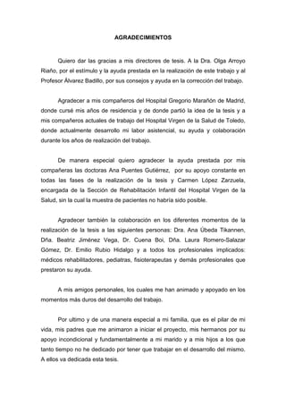 AGRADECIMIENTOS
Quiero dar las gracias a mis directores de tesis. A la Dra. Olga Arroyo
Riaño, por el estímulo y la ayuda prestada en la realización de este trabajo y al
Profesor Álvarez Badillo, por sus consejos y ayuda en la corrección del trabajo.
Agradecer a mis compañeros del Hospital Gregorio Marañón de Madrid,
donde cursé mis años de residencia y de donde partió la idea de la tesis y a
mis compañeros actuales de trabajo del Hospital Virgen de la Salud de Toledo,
donde actualmente desarrollo mi labor asistencial, su ayuda y colaboración
durante los años de realización del trabajo.
De manera especial quiero agradecer la ayuda prestada por mis
compañeras las doctoras Ana Puentes Gutiérrez, por su apoyo constante en
todas las fases de la realización de la tesis y Carmen López Zarzuela,
encargada de la Sección de Rehabilitación Infantil del Hospital Virgen de la
Salud, sin la cual la muestra de pacientes no habría sido posible.
Agradecer también la colaboración en los diferentes momentos de la
realización de la tesis a las siguientes personas: Dra. Ana Úbeda Tikannen,
Dña. Beatriz Jiménez Vega, Dr. Cuena Boi, Dña. Laura Romero-Salazar
Gómez, Dr. Emilio Rubio Hidalgo y a todos los profesionales implicados:
médicos rehabilitadores, pediatras, fisioterapeutas y demás profesionales que
prestaron su ayuda.
A mis amigos personales, los cuales me han animado y apoyado en los
momentos más duros del desarrollo del trabajo.
Por ultimo y de una manera especial a mi familia, que es el pilar de mi
vida, mis padres que me animaron a iniciar el proyecto, mis hermanos por su
apoyo incondicional y fundamentalmente a mi marido y a mis hijos a los que
tanto tiempo no he dedicado por tener que trabajar en el desarrollo del mismo.
A ellos va dedicada esta tesis.
 