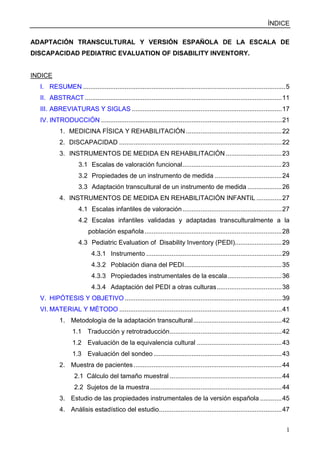 ÍNDICE
1
ADAPTACIÓN TRANSCULTURAL Y VERSIÓN ESPAÑOLA DE LA ESCALA DE
DISCAPACIDAD PEDIATRIC EVALUATION OF DISABILITY INVENTORY.
INDICE
I. RESUMEN ................................................................................................................5
II. ABSTRACT .............................................................................................................11
III. ABREVIATURAS Y SIGLAS ...................................................................................17
IV. INTRODUCCIÓN ....................................................................................................21
1. MEDICINA FÍSICA Y REHABILITACIÓN .....................................................22
2. DISCAPACIDAD ..........................................................................................22
3. INSTRUMENTOS DE MEDIDA EN REHABILITACIÓN ...............................23
3.1 Escalas de valoración funcional.......................................................23
3.2 Propiedades de un instrumento de medida .....................................24
3.3 Adaptación transcultural de un instrumento de medida ...................26
4. INSTRUMENTOS DE MEDIDA EN REHABILITACIÓN INFANTIL ..............27
4.1 Escalas infantiles de valoración.......................................................27
4.2 Escalas infantiles validadas y adaptadas transculturalmente a la
población española............................................................................28
4.3 Pediatric Evaluation of Disability Inventory (PEDI)..........................29
4.3.1 Instrumento ...........................................................................29
4.3.2 Población diana del PEDI......................................................35
4.3.3 Propiedades instrumentales de la escala..............................36
4.3.4 Adaptación del PEDI a otras culturas....................................38
V. HIPÓTESIS Y OBJETIVO.......................................................................................39
VI. MATERIAL Y MÉTODO ..........................................................................................41
1. Metodología de la adaptación transcultural.................................................42
1.1 Traducción y retrotraducción..............................................................42
1.2 Evaluación de la equivalencia cultural ...............................................43
1.3 Evaluación del sondeo .......................................................................43
2. Muestra de pacientes..................................................................................44
2.1 Cálculo del tamaño muestral ..............................................................44
2.2 Sujetos de la muestra.........................................................................44
3. Estudio de las propiedades instrumentales de la versión española ............45
4. Análisis estadístico del estudio....................................................................47
 